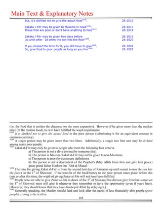 Main Text & Explanatory Notes
            But, it's disliked not to give the actual food1635.                         26:1016

            Zakatu l-Fitr may be given to Muslims in need1636:                          26:1017
            Those that are poor or don't have anything to feed1637.                     26:1018

            Zakatu l-Fitr may be given two days before                                  26:1019
            Up until after `Id when the sun hits the floor1638.                         26:1020

            If you missed the time for it, you still have to give1639.                  26:1021
            So, give food to poor people as long as you live1640.                       26:1022




(i.e. the food that is neither the cheapest nor the most expensive). However if he gives more than the median
price (of the median food), he will have fulfilled the wajib requirement.
1635
      It is disliked not to give the actual food to the poor person (substituting it for an equivalent amount in
common currency).
1636
     A single person may be given more than two liters. Additionally, a single two liter unit may be divided
among many poor people.
1637
     Zakat al-Fitr may only be given to people who meet the following four criteria:
                  a) The person is not a slave (owned by someone else).
                  b) The person is Muslim (Zakat al-Fitr may not be given to non-Muslims).
                  c) The person is poor (by customary definition).
                  d) The person is not a descendent of the Prophet's (May Allah bless him and give him peace)
                  great-grand father Hashim ibn `Abd al-Munaf.
1638
     The time for giving Zakat al-Fitr is from the second last day of Ramadan up until sunset (when the sun hits
the floor) on the 1st of Shawwal. If the transfer of the food/money to the poor person takes place before this
time or after this time, the wajib of giving Zakat al-Fitr will not have been fulfilled
1639
     People who are able to give Zakat al-Fitr at dawn of the 1st of Shawwal but did not give it before sunset on
the 1st of Shawwal must still give it whenever they remember or have the opportunity (even if years later).
[However, they should know that they have disobeyed Allah by delaying it.]
1640
     Generally speaking, the Muslim should feed and look after the needs of less-financially-able people (poor
people) as long as he is alive.
                                                         185
 