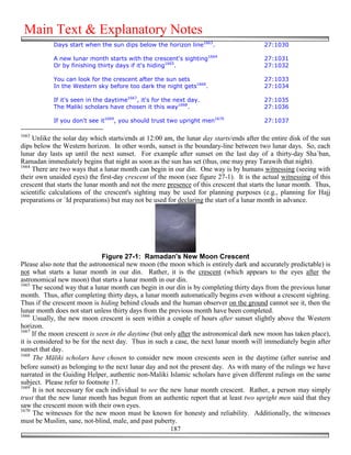 Main Text & Explanatory Notes
            Days start when the sun dips below the horizon line1663.                      27:1030

            A new lunar month starts with the crescent's sighting1664                     27:1031
            Or by finishing thirty days if it's hiding1665.                               27:1032

            You can look for the crescent after the sun sets                              27:1033
            In the Western sky before too dark the night gets1666.                        27:1034

            If it's seen in the daytime1667, it's for the next day.                       27:1035
            The Maliki scholars have chosen it this way1668.                              27:1036

            If you don't see it1669, you should trust two upright men1670                 27:1037

1663
     Unlike the solar day which starts/ends at 12:00 am, the lunar day starts/ends after the entire disk of the sun
dips below the Western horizon. In other words, sunset is the boundary-line between two lunar days. So, each
lunar day lasts up until the next sunset. For example after sunset on the last day of a thirty-day Sha`ban,
Ramadan immediately begins that night as soon as the sun has set (thus, one may pray Tarawih that night).
1664
     There are two ways that a lunar month can begin in our din. One way is by humans witnessing (seeing with
their own unaided eyes) the first-day crescent of the moon (see figure 27-1). It is the actual witnessing of this
crescent that starts the lunar month and not the mere presence of this crescent that starts the lunar month. Thus,
scientific calculations of the crescent's sighting may be used for planning purposes (e.g., planning for Hajj
preparations or `Id preparations) but may not be used for declaring the start of a lunar month in advance.




                               Figure 27-1: Ramadan's New Moon Crescent
Please also note that the astronomical new moon (the moon which is entirely dark and accurately predictable) is
not what starts a lunar month in our din. Rather, it is the crescent (which appears to the eyes after the
astronomical new moon) that starts a lunar month in our din.
1665
     The second way that a lunar month can begin in our din is by completing thirty days from the previous lunar
month. Thus, after completing thirty days, a lunar month automatically begins even without a crescent sighting.
Thus if the crescent moon is hiding behind clouds and the human observer on the ground cannot see it, then the
lunar month does not start unless thirty days from the previous month have been completed.
1666
      Usually, the new moon crescent is seen within a couple of hours after sunset slightly above the Western
horizon.
1667
     If the moon crescent is seen in the daytime (but only after the astronomical dark new moon has taken place),
it is considered to be for the next day. Thus in such a case, the next lunar month will immediately begin after
sunset that day.
1668
      The Māliki scholars have chosen to consider new moon crescents seen in the daytime (after sunrise and
before sunset) as belonging to the next lunar day and not the present day. As with many of the rulings we have
narrated in the Guiding Helper, authentic non-Maliki Islamic scholars have given different rulings on the same
subject. Please refer to footnote 17.
1669
     It is not necessary for each individual to see the new lunar month crescent. Rather, a person may simply
trust that the new lunar month has begun from an authentic report that at least two upright men said that they
saw the crescent moon with their own eyes.
1670
      The witnesses for the new moon must be known for honesty and reliability. Additionally, the witnesses
must be Muslim, sane, not-blind, male, and past puberty.
                                                        187
 