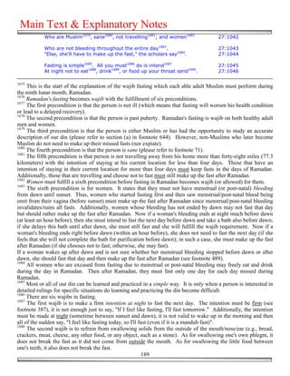 Main Text & Explanatory Notes
            Who are Muslim1679, sane1680, not travelling1681; and women1682                 27:1042

            Who are not bleeding throughout the entire day1683.                             27:1043
            "Else, she'll have to make up the fast," the scholars say1684.                  27:1044

            Fasting is simple1685. All you must1686 do is intend1687                        27:1045
            At night not to eat1688, drink1689, or food up your throat send1690.            27:1046

1675
     This is the start of the explanation of the wajib fasting which each able adult Muslim must perform during
the ninth lunar month, Ramadan.
1676
     Ramadan's fasting becomes wajib with the fulfillment of six preconditions.
1677
     The first precondition is that the person is not ill (which means that fasting will worsen his health condition
or lead to a delayed recovery).
1678
     The second precondition is that the person is past puberty. Ramadan's fasting is wajib on both healthy adult
men and women.
1679
     The third precondition is that the person is either Muslim or has had the opportunity to study an accurate
description of our din (please refer to section (a) in footnote 644). However, non-Muslims who later become
Muslim do not need to make up their missed fasts (nor expiate).
1680
     The fourth precondition is that the person is sane (please refer to footnote 71).
1681
     The fifth precondition is that person is not travelling away from his home more than forty-eight miles (77.3
kilometers) with the intention of staying at his current location for less than four days. Those that have an
intention of staying in their current location for more than four days must keep fasts in the days of Ramadan.
Additionally, those that are travelling and choose not to fast must still make up the fast after Ramadan.
1682
     Women must fulfill a sixth precondition before fasting in Ramadan becomes wajib (or allowed) for them.
1683
     The sixth precondition is for women. It states that they must not have menstrual (or post-natal) bleeding
from dawn until sunset. Thus, women who started fasting first and then saw menstrual/post-natal blood being
emit from their vagina (before sunset) must make up the fast after Ramadan since menstrual/post-natal bleeding
invalidates/ruins all fasts. Additionally, women whose bleeding has not ended by dawn may not fast that day
but should rather make up the fast after Ramadan. Now if a woman's bleeding ends at night much before dawn
(at least an hour before), then she must intend to fast the next day before dawn and take a bath also before dawn;
if she delays this bath until after dawn, she must still fast and she will fulfill the wajib requirement. Now if a
woman's bleeding ends right before dawn (within an hour before), she does not need to fast the next day (if she
feels that she will not complete the bath for purification before dawn); in such a case, she must make up the fast
after Ramadan (if she chooses not to fast; otherwise, she may fast).
If a woman wakes up after dawn and is not sure whether her menstrual bleeding stopped before dawn or after
dawn, she should fast that day and then make up the fast after Ramadan (see footnote 489).
1684
     All women who are excused from fasting due to menstrual or post-natal bleeding may freely eat and drink
during the day in Ramadan. Then after Ramadan, they must fast only one day for each day missed during
Ramadan.
1685
     Most or all of our din can be learned and practiced in a simple way. It is only when a person is interested in
detailed rulings for specific situations do learning and practicing the din become difficult.
1686
     There are six wajibs in fasting.
1687
     The first wajib is to make a firm intention at night to fast the next day. The intention must be firm (see
footnote 387), it is not enough just to say, "If I feel like fasting, I'll fast tomorrow." Additionally, the intention
must be made at night (sometime between sunset and dawn), it is not valid to wake up in the morning and then
all of the sudden say, "I feel like fasting today, so I'll fast (even if it is a mandub fast)".
1688
     The second wajib is to refrain from swallowing solids from the outside of the mouth/nose/ear (e.g., bread,
crackers, meat, cheese, any other food, or any object, such as a stone). As for swallowing one's own phlegm, it
does not break the fast as it did not come from outside the mouth. As for swallowing the little food between
one's teeth, it also does not break the fast.
                                                            189
 