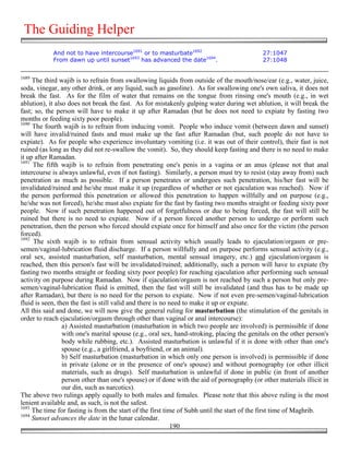 The Guiding Helper
            And not to have intercourse1691 or to masturbate1692                            27:1047
            From dawn up until sunset1693 has advanced the date1694.                        27:1048


1689
     The third wajib is to refrain from swallowing liquids from outside of the mouth/nose/ear (e.g., water, juice,
soda, vinegar, any other drink, or any liquid, such as gasoline). As for swallowing one's own saliva, it does not
break the fast. As for the film of water that remains on the tongue from rinsing one's mouth (e.g., in wet
ablution), it also does not break the fast. As for mistakenly gulping water during wet ablution, it will break the
fast; so, the person will have to make it up after Ramadan (but he does not need to expiate by fasting two
months or feeding sixty poor people).
1690
     The fourth wajib is to refrain from inducing vomit. People who induce vomit (between dawn and sunset)
will have invalid/ruined fasts and must make up the fast after Ramadan (but, such people do not have to
expiate). As for people who experience involuntary vomiting (i.e. it was out of their control), their fast is not
ruined (as long as they did not re-swallow the vomit). So, they should keep fasting and there is no need to make
it up after Ramadan.
1691
     The fifth wajib is to refrain from penetrating one's penis in a vagina or an anus (please not that anal
intercourse is always unlawful, even if not fasting). Similarly, a person must try to resist (stay away from) such
penetration as much as possible. If a person penetrates or undergoes such penetration, his/her fast will be
invalidated/ruined and he/she must make it up (regardless of whether or not ejaculation was reached). Now if
the person performed this penetration or allowed this penetration to happen willfully and on purpose (e.g.,
he/she was not forced), he/she must also expiate for the fast by fasting two months straight or feeding sixty poor
people. Now if such penetration happened out of forgetfulness or due to being forced, the fast will still be
ruined but there is no need to expiate. Now if a person forced another person to undergo or perform such
penetration, then the person who forced should expiate once for himself and also once for the victim (the person
forced).
1692
     The sixth wajib is to refrain from sensual activity which usually leads to ejaculation/orgasm or pre-
semen/vaginal-lubrication fluid discharge. If a person willfully and on purpose performs sensual activity (e.g.,
oral sex, assisted masturbation, self masturbation, mental sensual imagery, etc.) and ejaculation/orgasm is
reached, then this person's fast will be invalidated/ruined; additionally, such a person will have to expiate (by
fasting two months straight or feeding sixty poor people) for reaching ejaculation after performing such sensual
activity on purpose during Ramadan. Now if ejaculation/orgasm is not reached by such a person but only pre-
semen/vaginal-lubrication fluid is emitted, then the fast will still be invalidated (and thus has to be made up
after Ramadan), but there is no need for the person to expiate. Now if not even pre-semen/vaginal-lubrication
fluid is seen, then the fast is still valid and there is no need to make it up or expiate.
All this said and done, we will now give the general ruling for masturbation (the stimulation of the genitals in
order to reach ejaculation/orgasm through other than vaginal or anal intercourse):
                 a) Assisted masturbation (masturbation in which two people are involved) is permissible if done
                 with one's marital spouse (e.g., oral sex, hand-stroking, placing the genitals on the other person's
                 body while rubbing, etc.). Assisted masturbation is unlawful if it is done with other than one's
                 spouse (e.g., a girlfriend, a boyfriend, or an animal).
                 b) Self masturbation (masturbation in which only one person is involved) is permissible if done
                 in private (alone or in the presence of one's spouse) and without pornography (or other illicit
                 materials, such as drugs). Self masturbation is unlawful if done in public (in front of another
                 person other than one's spouse) or if done with the aid of pornography (or other materials illicit in
                 our din, such as narcotics).
The above two rulings apply equally to both males and females. Please note that this above ruling is the most
lenient available and, as such, is not the safest.
1693
     The time for fasting is from the start of the first time of Subh until the start of the first time of Maghrib.
1694
     Sunset advances the date in the lunar calendar.
                                                             190
 