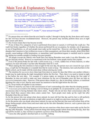 Main Text & Explanatory Notes
            If you do one1695 of the above, your fast 1696has broke1697.                   27:1049
            So, you make it1698 up even if you had a stroke1699.                           27:1050

            You must also intend the type1700 of fast to keep.                             27:1051
            You may make it1701 for successive fasts in a heap1702.                        27:1052

            Being sane1703 at dawn is a necessary condition1704.                           27:1053
            Those that aren't will have to perform repetition1705.                         27:1054

            It's disliked to touch1706, fondle1707, have sensual thought1708,              27:1055


1695
     If a person does not refrain from the acts listed in wajibs 2 through 6 during the day from dawn until sunset,
his fast will have become invalidated/ruined. However, the person may lawfully perform these acts at night
from sunset until dawn.
1696
     Has broken means that it has become invalid.
1697
     If one of these five categories of acts is performed (from dawn to sunset), it will break the wajib fast. The
wajib fast breaks regardless of whether the person performed the act on purpose, by mistake, out of ignorance,
or out of forgetfulness; so, all such people must make up the ruined fast. However, only those that on purpose
abandon their intention to fast (without an excuse or false assumption), eat (from their mouth), drink (from their
mouth), cause/undergo willful penetration, or masturbate (until ejaculation/orgasm is reached) need to expiate
(by fasting two months straight or feeding sixty poor people).
1698
     All people (except the elderly) who break their fast during Ramadan must make it up after Ramadan, one
day for each day missed. However as mentioned in the last footnote, some people need to also expiate.
1699
     Even if the person broke his fast with a valid excuse (e.g., a stroke, sudden loss of brain function, or other
sickness), he must still make it up later after Ramadan when he is well.
1700
     When making the firm intention to fast at night for the next day, the person must also intend the type of fast
(e.g., a wajib fast for Ramadan or a mandub fast) that he wants to keep. The intention, here and elsewhere in the
Maliki school, can be made with the mind alone without uttering any words.
1701
     The intention for successive fasts (fasts kept from dawn to sunset for days that follow one another without a
break) may be made during the night immediately before the first fast. Then, there is no need to intend at night
to fast before the next days. For example if a person makes an intention to fast during the first night of
Ramadan, he does not need to make any more intentions for the rest of Ramadan since the fasts are kept on
successive/consecutive days. However, if the person takes a break (e.g., due to travelling, sickness, or menstrual
bleeding) for a day or two, then he must renew his intention to fast the night before the next fast.
1702
     In a heap means all together in one instance.
1703
     What we mean by sane here is full consciousness of one's surroundings (for other than the sleeping person).
1704
     A necessary precondition for fasting is not (1) being in an epileptic fit, (2) possessed by a jinn, or (3) being
unconscious (due to having fainted) when dawn enters. People who do not have their consciousness (due the
above listed three causes) when dawn enters cannot fast. Such people must make up the wajib fast after
Ramadan when they are better.
As for the person who was asleep when dawn entered, he must still fast that day and his fast is still perfectly
correct (as long as he made an intention at night (after sunset) or at night on a previous consecutive day).
As for the person who was drunk when dawn entered, he may not fast that day (but must still refrain from all the
things fasting people refrain from) and must make up the fast after Ramadan; however, such a person does not
need to expiate.
1705
     All people (besides the sleeping person) who are not conscious when dawn enters must make up the fast for
that day after Ramadan. If they refrain from the things that fasting people refrain from during the day, their fast
will still be invalid; so, they will have to perform repetition of the fast after Ramadan.
1706
     Caress the other gender's skin/hair/nails or over thin clothing
                                                          191
 