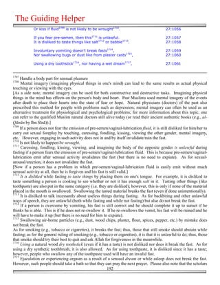 The Guiding Helper
            Or kiss if fluid1709 is not likely to be wrought1710.                              27:1056

            If you fear pre-semen, then this1711 is unlawful.                                  27:1057
            It is disliked to taste things like salt1712 or babble1713.                        27:1058

            Involuntary vomiting doesn’t break fasts1714,                                      27:1059
            Nor swallowing bugs or dust like from plaster casts1715,                           27:1060

            Using a dry toothstick1716, nor having a wet dream1717,                            27:1061


1707
     Handle a body part for sensual pleasure
1708
     Mental imagery (imagining physical things in one's mind) can lead to the same results as actual physical
touching or viewing with the eyes.
[As a side note, mental imagery can be used for both constructive and destructive tasks. Imagining physical
things in the mind has effects on the person's body and heart. Past Muslims used mental imagery of the events
after death to place their hearts into the state of fear or hope. Natural physicians (doctors) of the past also
prescribed this method for people with problems such as depression; mental imagery can often be used as an
alternative treatment for physiological and psychological problems; for more information about this topic, one
can refer to the qualified Muslim natural doctors still alive today (or read their ancient authentic books (e.g., al-
Qānūn by Ibn Sīnā)).]
1709
     If a person does not fear the emission of pre-semen/vaginal-lubrication fluid, it is still disliked for him/her to
carry out sexual foreplay by touching, caressing, fondling, kissing, viewing the other gender, mental imagery,
etc. However, engaging in such activity does not in and by itself invalidate/ruin the fast.
1710
     Is not likely to happen/be wrought.
1711
     Caressing, fondling, kissing, viewing, and imagining the body of the opposite gender is unlawful during
fasting if a person fears the emission of pre-semen/vaginal-lubrication fluid. This is because pre-semen/vaginal-
lubrication emit after sensual activity invalidates the fast (but there is no need to expiate). As for sexual-
arousal/erection, it does not invalidate the fast.
[Now if a person has a problem in which pre-semen/vaginal-lubrication fluid is easily emit without much
sensual activity at all, then he is forgiven and his fast is still valid.]
1712
     It is disliked while fasting to taste things by placing them on one's tongue. For example, it is disliked to
taste something a person is cooking to see whether or not it has enough salt in it. Tasting other things (like
toothpaste) are also put in the same category (i.e. they are disliked); however, this is only if none of the material
placed in the mouth is swallowed. Swallowing the tasted material breaks the fast (even if done unintentionally).
1713
     It is disliked to talk incessantly about useless things during fasting. As for backbiting and other unlawful
ways of speech, they are unlawful (both while fasting and while not fasting) but also do not break the fast.
1714
     If a person is overcome by vomiting, his fast is still correct and he should complete it up to sunset if he
thinks he is able. This is if he does not re-swallow it. If he re-swallows the vomit, his fast will be ruined and he
will have to make it up (but there is no need for him to expiate).
1715
     Swallowing air-borne particles (e.g., dust, wood chips, plaster, flour, spices, pepper, etc.) by mistake does
not break the fast.
As for smoking (e.g., tobacco or cigarettes), it breaks the fast; thus, those that still smoke should abstain while
fasting; as for the general ruling of smoking (e.g., tobacco or cigarettes), it is that it is unlawful to do; thus, those
that smoke should try their best to quit and ask Allah for forgiveness in the meanwhile.
1716
     Using a natural wood dry toothstick (even if it has a taste) is not disliked nor does it break the fast. As for
using a dry synthetic toothbrush, it is also allowed. As for using toothpaste, it is disliked since it has a taste;
however, people who swallow any of the toothpaste used will have an invalid fast.
1717
     Ejaculation or experiencing orgasm as a result of a sensual dream or while asleep does not break the fast.
However, such people should take a bath so that they can pray the next prayer. Please also note that the scholars
                                                           192
 