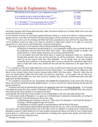 Main Text & Explanatory Notes
            Nor waking up with semen in your sleepwear's seam1718.1719                      27:1062

            It is mandub to eat a meal just before dawn1720                                 27:1063
            And to break the fast as soon as the sun is gone1721.                           27:1064

            In1722 Ramadan1723 if you purposely eat or drink1724,                           27:1065
            Or if you abandon your intent while you think1725                               27:1066



discourage sleeping while fasting during the day; rather, the person should try to worship Allah in his extra time
(in the time that he is not working).
As for emission of semen (or pre-semen/vaginal-lubrication fluid) as a result of an illness or without any prior
sensual activity, it also does not break the fast and such people will have perfectly correct acts of fasting.
1718
     If a person wakes up in the morning and finds that he has ejaculated, he must still fast this day and his fast
will be perfectly correct (as long as he made an intention at night (after sunset) or at night on a previous
consecutive (i.e. there were no non-fasting days in between) fasting day).
1719
     One more ruling that we will mention is that of taking medication during fasting:
                a) Injection of medication during fasting (e.g., via a hypodermic needle) does not break the fast if
                the medication must be taken from dawn until sunset. Thus, diabetic people (or people with
                similar diseases in which regular injections are necessary) should still fast.
                b) As for people who must take (from dawn to sunset) the medication orally (i.e. swallowing
                through their mouth), they may not fast until they are off the medication. However, they must
                make up all the missed wajib fasts after Ramadan. As for people who can take (without
                worsening their condition or slowing down their recovery process) the medication right before
                dawn or right after sunset, they should still fast and take the medication in the night when it is
                allowed.
1720
     It is mandub to wake up at night right before dawn to have a small meal to help one gain energy for fasting.
It is mandub for this meal take place in about the last hour before dawn. It is mandub to stop eating this meal
about twenty minutes before dawn (twenty minutes before Subh's first time starts). However, those that eat
even one minute before Subh's first time starts will still have valid fasts. As for people who eat after (e.g.,
fifteen minutes after) Subh's first time starts (even by mistake), they will have invalid/ruined fasts (and must
make them up after Ramadan).
1721
     It is mandub to break/end the fast immediately after sunset (the disappearance of the entire disk of the sun
below the horizon) and before praying Maghrib prayer. It is not a virtuous act to delay breaking the fast after the
sun has already set.
1722
     Expiation need only be performed by people who purposely break their fast during Ramadan. As for people
who purposely break their fasts outside of Ramadan (even if making up a missed Ramadan fast), they need to
only make up their fasts and there is no expiation for them.
As for people who break their fast by mistake or out of forgetfulness, they also only make up their fast.
1723
     In the actual month of Ramadan, it is a grave act of disobedience to purposely (intentionally not caring for
Ramadan or the laws of the din) break one's fast in four ways:
                a) Abandoning one's intention to fast (e.g., "Who cares if it's Ramadan. I don't feel like fasting.")
                b) Eating or drinking food through one's mouth
                c) Undergoing or causing vaginal or anal penetration with the head of the penis.
                d) Achieving ejaculation/orgasm through sensual activity (e.g., self or assisted masturbation)
Any person who intentionally performs any of the above must (in addition to making up the ruined fast after
Ramadan) expiate by either fasting for two lunar months consecutively (about sixty days in a row without break
(unless there is a valid excuse, such as menstruation)) or feeding sixty separate poor people each about half a
liter of food for each fast violated as such.
1724
     Through your mouth
                                                         193
 