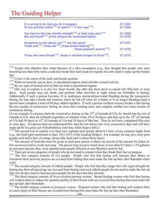 The Guiding Helper
            It is wrong to do (but you do it anyway),                                     27:1067
            Or you achieve coitus1726 or sperm1727 in any way1728,                        27:1068

            You have to fast two months straight1729 or feed sixty poor1730               27:1069
            But one-fourth1731 of the amount we mentioned before.                         27:1070

            Exceptions to this above rule1732 are like seven:                             27:1071
            Those sick1733, those old1734, those breast-feeding1735,
                                                     those pregnant women1736,            27:1072

            Those who were forced1737, those in extreme hunger or thirst1738,             27:1073



1725
      People who abandon their intent because of a false assumption (e.g., they thought that people who were
travelling less than forty-miles could also break their fast) need not expiate but only need to make up the broken
fast.
1726
     Coitus is the union of the male and female genitals.
1727
     What we mean by sperm, here, is ejaculation/orgasm achieved after sensual activity.
1728
     By any type of sensual activity that can lead to ejaculation/orgasm
1729
      One way to expiate is to fast two lunar months day after day from dawn to sunset (for fifty-nine or sixty
days). Such people may eat, drink, and perform other activities at night which are forbidden in fasting.
Additionally if such a person becomes ill or undergoes menstrual/post-natal bleeding during the consecutive
fasting, he may take a break and continue where he left off when he is better or is no longer bleeding (such a
person must complete a total of 60 days added together). If such a person (without excuse) breaks a fast during
the two months of consecutive fasting, he must start counting anew and complete another two lunar months of
continuous fasting.
[As an example if a person starts the consecutive fasting on the 15th of Jumada al-'Ula, he should fast the rest of
Jumada al-'Ula, then all of Rajab (regardless of whether it has 29 or 30 days), and then up to the 14th (if Jumada
al-'Ula had 30 days) or 15th (if Jumada al-'Ula had 29 days) of Sha`ban. Thus he will have completed fifty-nine
or sixty days. If a person does not understand this, then he can always fast sixty consecutive days and will have
made up for his grave act of disobedience (and may Allah forgive him).]
1730
     The second way to expiate is to feed sixty separate poor people about 0.5 liters of any common staple food
(e.g., the food types mentioned in lines 1012-1013 of the Guiding Helper). For example, he may give sixty poor
people each half a liter of cottage cheese (the final total is about thirty liters).
1731
     The amount of food that must be given to each poor person is about one-fourth of the amount for Zakat al-
Fitr mentioned before in the last song. The person may not give much more or less than 0.5 liters (.135 gallons)
to each poor person; thus, sixty separate poor people (Muslim or non-Muslim) must be fed.
1732
     There are seven categories of people who do not need to expiate when they break their fast on purpose.
1733
      The first category consists of sick people. People who feel that fasting will increase their illness or
slowdown their recovery process are excused from fasting (but must make the fast up later after Ramadan when
well).
1734
     The second category consists of elderly people. People who feel that they longer have the vigor/strength for
fasting due their advanced age are excused from fasting (and such elderly people do not need to make the fast up
later nor do they need to feed any poor people for the days that they missed).
1735
     The third category consists of breast-feeding/nursing women. Breast-feeding women who feel that fasting
will weaken them or reduce the quantity/quality of their breast milk are excused from fasting (but must make the
fast up later after Ramadan).
1736
     The fourth category consists of pregnant women. Pregnant women who feel that fasting will weaken them
or cause injury to their fetuses are excused from fasting (but must make the fast up later after Ramadan).
                                                          194
 