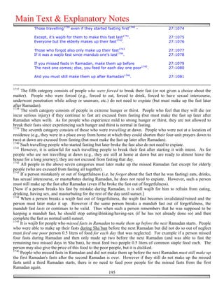 Main Text & Explanatory Notes
            Those travelling1739 even if they started fasting first1740 -                  27:1074

            Except, it's wajib for them to make this fast last1741.                        27:1075
            Everyone but the elderly makes up their fast1742.                              27:1076

            Those who forgot also only make up their fast1743                              27:1077
            If it was a wajib fast since mandub one's last1744.                            27:1078

            If you missed fasts in Ramadan, make them up before                            27:1079
            The next one comes; else, you feed for each day one poor1745.                  27:1080

            And you must still make them up after Ramadan1746.                             27:1081


1737
     The fifth category consists of people who were forced to break their fast (or not given a choice about the
matter). People who were forced (e.g., forced to eat, forced to drink, forced to have sexual intercourse,
underwent penetration while asleep or unaware, etc.) do not need to expiate (but must make up the fast later
after Ramadan).
1738
     The sixth category consists of people in extreme hunger or thirst. People who feel that they will die (or
incur serious injury) if they continue to fast are excused from fasting (but must make the fast up later after
Ramadan when well). As for people who experience mild to strong hunger or thirst, they are not allowed to
break their fasts since experiencing such hunger and thirst is normal in fasting.
1739
     The seventh category consists of those who were travelling at dawn. People who were not at a location of
residence (e.g., they were in a place away from home at which they could shorten their four-unit prayers down to
two) at dawn are excused from fasting (but must make the fast up later after Ramadan).
1740
     Such travelling people who started fasting but later broke the fast also do not need to expiate.
1741
     However, it is unlawful for such travelling people to break their fast after starting it with intent. As for
people who are not travelling at dawn (e.g., they are still at home at dawn but are ready to almost leave the
house for a long journey), they are not excused from fasting that day.
1742
     All people in the above seven categories must later make up the missed Ramadan fast except for elderly
people (who are excused from fasting all together).
1743
     If a person mistakenly or out of forgetfulness (i.e. he forgot about the fact that he was fasting) eats, drinks,
has sexual intercourse, or masturbates during Ramadan, he does not need to expiate. However, such a person
must still make up the fast after Ramadan (even if he broke the fast out of forgetfulness).
[Now if a person breaks his fast by mistake during Ramadan, it is still wajib for him to refrain from eating,
drinking, having sex, and masturbating for the rest of the day until sunset.]
1744
     When a person breaks a wajib fast out of forgetfulness, the wajib fast becomes invalidated/ruined and the
person must later make it up. However if the same person breaks a mandub fast out of forgetfulness, the
mandub fast lasts or continues to be valid. Thus when such a person remembers that he was supposed to be
keeping a mandub fast, he should stop eating/drinking/having-sex (if he has not already done so) and then
complete the fast as normal until sunset.
1745
     It is wajib for people who missed fasts in Ramadan to make them up before the next Ramadan starts. People
who were able to make up their fasts during Sha`ban before the next Ramadan but did not do so out of neglect
must feed one poor person 0.5 liters of food for each day that was neglected. For example if a person missed
four fasts during Ramadan and then only made up two before the next Ramadan (and was able to fast the
remaining two missed days in Sha`ban), he must feed two people 0.5 liters of common staple food each. The
person may also give the price of this food to the poor people, but it is disliked.
1746
     People who missed fasts in Ramadan and did not make them up before the next Ramadan must still make up
the first Ramadan's fasts after the second Ramadan is over. However if they still do not make up the missed
fasts until a third Ramadan starts, there is no need to feed poor people for the missed fasts from the first
Ramadan again.
                                                         195
 