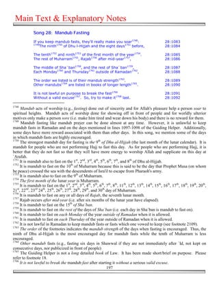 Main Text & Explanatory Notes
              Song 28: Mandub Fasting

              If you keep mandub fasts, they'll really make you soar1748:                              28:1083
              1749
                  The ninth1750 of Dhu l-Hijjah and the eight days1751 before,                         28:1084

              The tenth1752 and ninth1753 of the first month of the year1754.                          28:1085
              The rest of Muharram1755, Rajab1756 after mid-year1757,                                  28:1086

              The middle of Sha`ban1758, and the rest of Sha`ban1759,                                  28:1087
              Each Monday1760 and Thursday1761 outside of Ramadan1762,                                 28:1088

              The order we listed is of their mandub strength1763.                                     28:1089
              Other mandubs1764 are listed in books of longer length1765.                              28:1090

              It is not lawful on purpose to break the fast1766                                        28:1091
              Without a valid excuse1767. So, try to make it1768 last.                                 28:1092

1748
     Mandub acts of worship (e.g., fasting) done out of sincerity and for Allah's pleasure help a person soar to
spiritual heights. Mandub acts of worship done for showing off in front of people and for worldly ulterior
motives only make a person sore (i.e. make him tired and wear down his body) and there is no reward for them.
1749
      Mandub fasting like mandub prayer can be done almost at any time. However, it is unlawful to keep
mandub fasts in Ramadan and on the days mentioned in lines 1097-1098 of the Guiding Helper. Additionally,
some days have more reward associated with them than other days. In this song, we mention some of the days
in which mandub fasts are highly encouraged.
1750
     The strongest mandub day for fasting is the 9th of Dhu al-Hijjah (the last month of the lunar calendar). It is
mandub for people who are not performing Hajj to fast this day. As for people who are performing Hajj, it is
better that they do not fast so that they will have more energy to worship Allah and supplicate on this day at
`Arafah.
1751
     It is mandub also to fast on the 1st, 2nd, 3rd, 4th, 5th, 6th, 7th, and 8th of Dhu al-Hijjah.
1752
     It is mandub to fast on the 10th of Muharram because this is said to be the day that Prophet Musa (on whom
be peace) crossed the sea with the descendents of Isra'il to escape from Pharaoh's army.
1753
     It is mandub also to fast on the 9th of Muharram.
1754
     The first month of the lunar year is Muharram.
1755
     It is mandub to fast on the 1st, 2nd, 3rd, 4th, 5th, 6th, 7th, 8th, 11th, 12th, 13th, 14th, 15th, 16th, 17th, 18th, 19th, 20th,
21st, 22nd, 23rd 24th, 25th, 26th, 27th, 28th, 29th, and 30th day of Muharram.
1756
     It is mandub to fast on any or all days of Rajab, the seventh lunar month.
1757
     Rajab occurs after mid-year (i.e. after six months of the lunar year have elapsed).
1758
     It is mandub to fast on the 15th of Sha`ban.
1759
     It is mandub to fast on the rest of the days of Sha`ban (i.e. each day in Sha`ban is mandub to fast on).
1760
     It is mandub to fast on each Monday of the year outside of Ramadan when it is allowed.
1761
     It is mandub to fast on each Thursday of the year outside of Ramadan when it is allowed.
1762
     It is not lawful in Ramadan to keep mandub fasts or fasts which one vowed to keep (see footnote 2109).
1763
     The order of the footnotes indicates the mandub strength of the days when fasting is encouraged. Thus, the
ninth of Dhu al-Hijjah is the most encouraged day for mandub fasts while the tenth of Muharram is less
encouraged.
1764
     Other mandub fasts (e.g., fasting six days in Shawwal if they are not immediately after `Id, not kept on
consecutive days, nor publicized in front of people)
1765
     The Guiding Helper is not a long detailed book of Law. It has been made short/brief on purpose. Please
refer to footnote 18.
1766
     It is not lawful to break the mandub fast after starting it without a serious valid excuse.
                                                               197
 