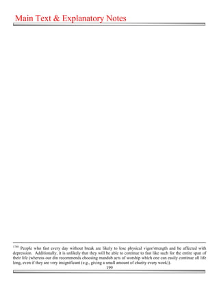 Main Text & Explanatory Notes




1780
     People who fast every day without break are likely to lose physical vigor/strength and be affected with
depression. Additionally, it is unlikely that they will be able to continue to fast like such for the entire span of
their life (whereas our din recommends choosing mandub acts of worship which one can easily continue all life
long, even if they are very insignificant (e.g., giving a small amount of charity every week)).
                                                          199
 