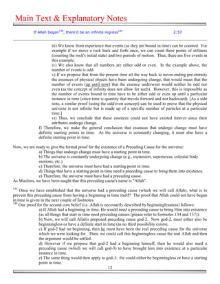 Main Text & Explanatory Notes
            If Allah began139, there'd be an infinite regress140                               2:57


                       iii) We know from experience that events (as they are bound in time) can be counted. For
                       example if we move a rock back and forth once, we can count three points of stillness
                       (counting the rock's initial state) and two periods of motion. Thus, there are five events in
                       this example.
                       iv) We also know that all numbers are either odd or even. In the example above, the
                       number of events is odd.
                       v) If we propose that from the present time all the way back to never-ending pre-eternity
                       the essences of physical objects have been undergoing change, that would mean that the
                       number of events (up until now) that the essence underwent would neither be odd nor
                       even (as the concept of infinity does not allow for such). However, this is impossible as
                       the number of events bound in time have to be either odd or even up until a particular
                       instance in time (since time is quantity that travels forward and not backward). [As a side
                       note, a similar proof (using the odd/even concept) can be used to prove that the physical
                       universe is not infinite but is made up of a specific number of particles at a particular
                       time.]
                       vi) Thus, we conclude that these essences could not have existed forever since their
                       attributes undergo change.
               f) Therefore, we make the general conclusion that essences that undergo change must have
               definite starting points in time. As the universe is constantly changing, it must also have a
               definite starting point in time.

Now, we are ready to give the formal proof for the existence of a Preceding Cause for the universe:
              a) Things that undergo change must have a starting point in time.
              b) The universe is constantly undergoing change (e.g., expansion, supernovas, celestial body
              motions, etc.)
              c) Therefore, the universe must have had a starting point in time.
              d) Things that have a starting point in time need a preceding cause to bring them into existence.
              e) Therefore, the universe must have had a preceding cause.
As Muslims, we have been taught that this preceding cause's name is "Allah".
139
    Once we have established that the universe had a preceding cause (which we will call Allah), what is to
prevent this preceding cause from having a beginning in time itself? The proof that Allah could not have begun
in time is given in the next couple of footnotes.
140
    One proof for the second core belief (i.e. Allah is necessarily described by beginninglessness) follows:
                a) If Allah had a beginning in time, He would need a preceding cause to bring Him into existence
                (as all things that start in time need preceding causes (please refer to footnotes 134 and 137)).
                b) Now, we will call Allah's proposed preceding cause god-2. Now god-2, must either also be
                beginningless or have a definite start in time (as no third possibility exists).
                c) If god-2 had no beginning, then he must have been the real preceding cause for the universe
                which we were looking for. Then, we could call this beginningless cause the real Allah and then
                the argument would be settled.
                d) However if we propose that god-2 had a beginning himself, then he would also need a
                preceding cause (which we will call god-3) to have brought him into existence at a particular
                instance in time.
                e) The same thing would then apply to god-3: He could either be beginningless or have a starting
                point in time.
                                                           13
 