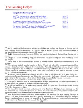 The Guiding Helper
            Song 30: Performing Hajj1800

            Hajj1801 is the journey to Makkah and pilgrimage.                               30:1117
            People1802 go there from their city, town, or village                           30:1118

            By walking, riding on land, water, or the air1803.                              30:1119
            Before passing their appointed station1804, men wear1805                        30:1120

            Two unsewn sheets1806 to cover their bottoms1807 and tops1808                   30:1121
            And also low-cut slippers, sandals, or flip-flops1809.                          30:1122




1800
     )ajj is a wajib on Muslims that are able to reach Makkah and perform it at the time of the year that it is
held. Hajj must only be performed once in a life after puberty; however, it is not wajib to go to Hajj as soon as
one is able (although, going as soon as one is able is safer).
1801
     Hajj is the great pilgrimage/journey to Makkah and is an important public distinguishing characteristic of
our din.
1802
     All types of Muslims attend Hajj every year from various backgrounds and places in the world (city, towns,
and villages).
1803
     People come to Hajj by using various methods of transport ranging from walking on feet to riding in an
airplane.
1804
     When going to Makkah with the intention of Hajj or `Umrah, it is unlawful to pass a certain point without
being in a state of sacredness. There are five points that the Prophet (May Allah bless him and give him peace)
appointed for people to stop at and become sacred before proceeding to Makkah. The exact point that a person
chooses depends on where he is arriving from. (This topic is discussed in more detail in the notes for lines
1255-1272 of the Guiding Helper.
1805
     Before men enter the state of sacredness, it is wajib for them to strip themselves of all sewn clothes (e.g.,
pants, shirt, underwear, hat, cap, etc.) and things that wrap around a limb (e.g., wristband, wristwatch, ring,
etc.). However, they may wear a belt (over their skin) to keep money and other personal possessions.
As for women, they should remain in their sewn clothes and not undress.
1806
     It is wajib for the sheets not to be sewn together from multiple pieces and it is also wajib for its edges not to
be sewn closed. It is mandub for the sheets to be white and simple.
1807
     As it is not lawful for men to walk around in public naked, they must cover their nakedness (see footnote
787) with a simple unsewn sheet.
1808
     It is mandub for men to also wear another sheet to cover their torso. The typical-sized man may find that
two sheets each two square meters (2 meters x 1 meter) in size are sufficient for him; one sheet will cover the
region between his navel and knees and the other will cover his torso/chest.
1809
     As it is quite difficult to perform Hajj without footwear, the man may also wear sandals, flip-flops, or
slippers. It is better if this footwear is not sewn together with thread (e.g., rubber/plastic flip-flops are better
than sewn sandals); however, people who are unable to find unsewn footwear may wear sewn footwear as long
as it does not cover the ankles (i.e. it is low-cut). See figure 30-1.
                                                           202
 