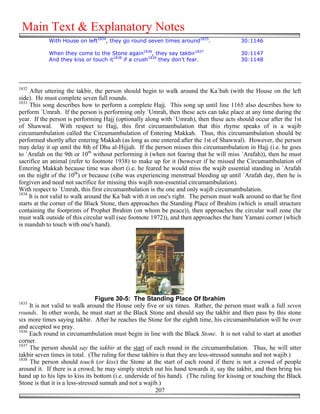 Main Text & Explanatory Notes
            With House on left1834, they go round seven times around1835.                 30:1146

            When they come to the Stone again1836, they say takbir1837                    30:1147
            And they kiss or touch it1838 if a crush1839 they don't fear.                 30:1148




1832
     After uttering the takbir, the person should begin to walk around the Ka`bah (with the House on the left
side). He must complete seven full rounds.
1833
     This song describes how to perform a complete Hajj. This song up until line 1165 also describes how to
perform `Umrah. If the person is performing only `Umrah, then these acts can take place at any time during the
year. If the person is performing Hajj (optionally along with `Umrah), then these acts should occur after the 1st
of Shawwal. With respect to Hajj, this first circumambulation that this rhyme speaks of is a wajib
circumambulation called the Circumambulation of Entering Makkah. Thus, this circumambulation should be
performed shortly after entering Makkah (as long as one entered after the 1st of Shawwal). However, the person
may delay it up until the 8th of Dhu al-Hijjah. If the person misses this circumambulation in Hajj (i.e. he goes
to `Arafah on the 9th or 10th without performing it (when not fearing that he will miss `Arafah)), then he must
sacrifice an animal (refer to footnote 1938) to make up for it (however if he missed the Circumambulation of
Entering Makkah because time was short (i.e. he feared he would miss the wajib essential standing in `Arafah
on the night of the 10th) or because (s)he was experiencing menstrual bleeding up until `Arafah day, then he is
forgiven and need not sacrifice for missing this wajib non-essential circumambulation).
With respect to `Umrah, this first circumambulation is the one and only wajib circumambulation.
1834
     It is not valid to walk around the Ka`bah with it on one's right. The person must walk around so that he first
starts at the corner of the Black Stone, then approaches the Standing Place of Ibrahim (which is small structure
containing the footprints of Prophet Ibrahim (on whom be peace)), then approaches the circular wall zone (he
must walk outside of this circular wall (see footnote 1972)), and then approaches the bare Yamani corner (which
is mandub to touch with one's hand).




                                  Figure 30-5: The Standing Place Of Ibrahim
1835
     It is not valid to walk around the House only five or six times. Rather, the person must walk a full seven
rounds. In other words, he must start at the Black Stone and should say the takbir and then pass by this stone
six more times saying takbir. After he reaches the Stone for the eighth time, his circumambulation will be over
and accepted we pray.
1836
     Each round in circumambulation must begin in line with the Black Stone. It is not valid to start at another
corner.
1837
     The person should say the takbir at the start of each round in the circumambulation. Thus, he will utter
takbir seven times in total. (The ruling for these takbirs is that they are less-stressed sunnahs and not wajib.)
1838
     The person should touch (or kiss) the Stone at the start of each round if there is not a crowd of people
around it. If there is a crowd, he may simply stretch out his hand towards it, say the takbir, and then bring his
hand up to his lips to kiss its bottom (i.e. underside of his hand). (The ruling for kissing or touching the Black
Stone is that it is a less-stressed sunnah and not a wajib.)
                                                         207
 