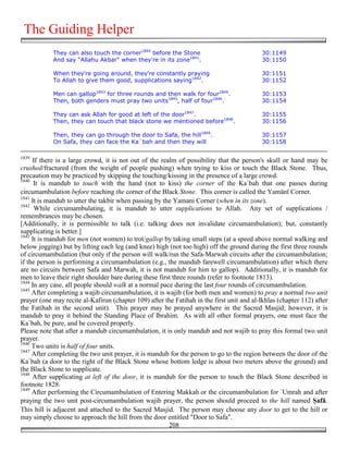 The Guiding Helper
            They can also touch the corner1840 before the Stone                            30:1149
            And say "Allahu Akbar" when they're in its zone1841.                           30:1150

            When they're going around, they're constantly praying                          30:1151
            To Allah to give them good, supplications saying1842.                          30:1152

            Men can gallop1843 for three rounds and then walk for four1844.                30:1153
            Then, both genders must pray two units1845, half of four1846.                  30:1154

            They can ask Allah for good at left of the door1847.                           30:1155
            Then, they can touch that black stone we mentioned before1848.                 30:1156

            Then, they can go through the door to Safa, the hill1849.                      30:1157
            On Safa, they can face the Ka`bah and then they will                           30:1158

1839
     If there is a large crowd, it is not out of the realm of possibility that the person's skull or hand may be
crushed/fractured (from the weight of people pushing) when trying to kiss or touch the Black Stone. Thus,
precaution may be practiced by skipping the touching/kissing in the presence of a large crowd.
1840
      It is mandub to touch with the hand (not to kiss) the corner of the Ka`bah that one passes during
circumambulation before reaching the corner of the Black Stone. This corner is called the Yamānī Corner.
1841
     It is mandub to utter the takbir when passing by the Yamani Corner (when in its zone).
1842
      While circumambulating, it is mandub to utter supplications to Allah. Any set of supplications /
remembrances may be chosen.
[Additionally, it is permissible to talk (i.e. talking does not invalidate circumambulation); but, constantly
supplicating is better.]
1843
     It is mandub for men (not women) to trot/gallop by taking small steps (at a speed above normal walking and
below jogging) but by lifting each leg (and knee) high (not too high) off the ground during the first three rounds
of circumambulation (but only if the person will walk/run the Safa-Marwah circuits after the circumambulation;
if the person is performing a circumambulation (e.g., the mandub farewell circumambulation) after which there
are no circuits between Safa and Marwah, it is not mandub for him to gallop). Additionally, it is mandub for
men to leave their right shoulder bare during these first three rounds (refer to footnote 1813).
1844
     In any case, all people should walk at a normal pace during the last four rounds of circumambulation.
1845
     After completing a wajib circumambulation, it is wajib (for both men and women) to pray a normal two unit
prayer (one may recite al-Kafirun (chapter 109) after the Fatihah in the first unit and al-Ikhlas (chapter 112) after
the Fatihah in the second unit). This prayer may be prayed anywhere in the Sacred Masjid; however, it is
mandub to pray it behind the Standing Place of Ibrahim. As with all other formal prayers, one must face the
Ka`bah, be pure, and be covered properly.
Please note that after a mandub circumambulation, it is only mandub and not wajib to pray this formal two unit
prayer.
1846
     Two units is half of four units.
1847
     After completing the two unit prayer, it is mandub for the person to go to the region between the door of the
Ka`bah (a door to the right of the Black Stone whose bottom ledge is about two meters above the ground) and
the Black Stone to supplicate.
1848
     After supplicating at left of the door, it is mandub for the person to touch the Black Stone described in
footnote 1828.
1849
     After performing the Circumambulation of Entering Makkah or the circumambulation for `Umrah and after
praying the two unit post-circumambulation wajib prayer, the person should proceed to the hill named "afā.
This hill is adjacent and attached to the Sacred Masjid. The person may choose any door to get to the hill or
may simply choose to approach the hill from the door entitled "Door to Safa".
                                                        208
 