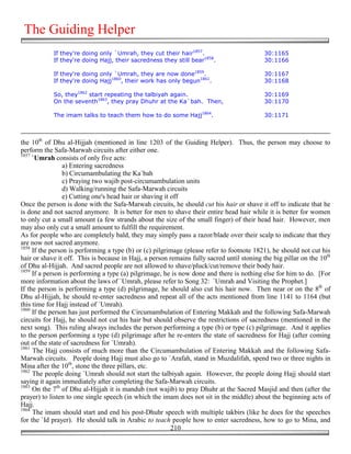 The Guiding Helper
            If they're doing only `Umrah, they cut their hair1857.                         30:1165
            If they're doing Hajj, their sacredness they still bear1858.                   30:1166

            If they're doing only `Umrah, they are now done1859.                           30:1167
            If they're doing Hajj1860, their work has only begun1861.                      30:1168

            So, they1862 start repeating the talbiyah again.                               30:1169
            On the seventh1863, they pray Dhuhr at the Ka`bah. Then,                       30:1170

            The imam talks to teach them how to do some Hajj1864.                          30:1171



the 10th of Dhu al-Hijjah (mentioned in line 1203 of the Guiding Helper). Thus, the person may choose to
perform the Safa-Marwah circuits after either one.
1857
     `Umrah consists of only five acts:
                 a) Entering sacredness
                 b) Circumambulating the Ka`bah
                 c) Praying two wajib post-circumambulation units
                 d) Walking/running the Safa-Marwah circuits
                 e) Cutting one's head hair or shaving it off
Once the person is done with the Safa-Marwah circuits, he should cut his hair or shave it off to indicate that he
is done and not sacred anymore. It is better for men to shave their entire head hair while it is better for women
to only cut a small amount (a few strands about the size of the small finger) of their head hair. However, men
may also only cut a small amount to fulfill the requirement.
As for people who are completely bald, they may simply pass a razor/blade over their scalp to indicate that they
are now not sacred anymore.
1858
     If the person is performing a type (b) or (c) pilgrimage (please refer to footnote 1821), he should not cut his
hair or shave it off. This is because in Hajj, a person remains fully sacred until stoning the big pillar on the 10th
of Dhu al-Hijjah. And sacred people are not allowed to shave/pluck/cut/remove their body hair.
1859
     If a person is performing a type (a) pilgrimage, he is now done and there is nothing else for him to do. [For
more information about the laws of `Umrah, please refer to Song 32: `Umrah and Visiting the Prophet.]
If the person is performing a type (d) pilgrimage, he should also cut his hair now. Then near or on the 8th of
Dhu al-Hijjah, he should re-enter sacredness and repeat all of the acts mentioned from line 1141 to 1164 (but
this time for Hajj instead of `Umrah).
1860
     If the person has just performed the Circumambulation of Entering Makkah and the following Safa-Marwah
circuits for Hajj, he should not cut his hair but should observe the restrictions of sacredness (mentioned in the
next song). This ruling always includes the person performing a type (b) or type (c) pilgrimage. And it applies
to the person performing a type (d) pilgrimage after he re-enters the state of sacredness for Hajj (after coming
out of the state of sacredness for `Umrah).
1861
     The Hajj consists of much more than the Circumambulation of Entering Makkah and the following Safa-
Marwah circuits. People doing Hajj must also go to `Arafah, stand in Muzdalifah, spend two or three nights in
Mina after the 10th, stone the three pillars, etc.
1862
     The people doing `Umrah should not start the talbiyah again. However, the people doing Hajj should start
saying it again immediately after completing the Safa-Marwah circuits.
1863
     On the 7th of Dhu al-Hijjah it is mandub (not wajib) to pray Dhuhr at the Sacred Masjid and then (after the
prayer) to listen to one single speech (in which the imam does not sit in the middle) about the beginning acts of
Hajj.
1864
     The imam should start and end his post-Dhuhr speech with multiple takbirs (like he does for the speeches
for the `Id prayer). He should talk in Arabic to teach people how to enter sacredness, how to go to Mina, and
                                                          210
 