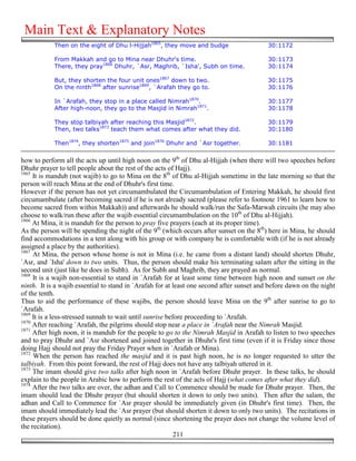 Main Text & Explanatory Notes
            Then on the eight of Dhu l-Hijjah1865, they move and budge                     30:1172

            From Makkah and go to Mina near Dhuhr's time.                                  30:1173
            There, they pray1866 Dhuhr, `Asr, Maghrib, `Isha', Subh on time.               30:1174

            But, they shorten the four unit ones1867 down to two.                          30:1175
            On the ninth1868 after sunrise1869, `Arafah they go to.                        30:1176

            In `Arafah, they stop in a place called Nimrah1870.                            30:1177
            After high-noon, they go to the Masjid in Nimrah1871.                          30:1178

            They stop talbiyah after reaching this Masjid1872.                             30:1179
            Then, two talks1873 teach them what comes after what they did.                 30:1180

            Then1874, they shorten1875 and join1876 Dhuhr and `Asr together.               30:1181

how to perform all the acts up until high noon on the 9th of Dhu al-Hijjah (when there will two speeches before
Dhuhr prayer to tell people about the rest of the acts of Hajj).
1865
     It is mandub (not wajib) to go to Mina on the 8th of Dhu al-Hijjah sometime in the late morning so that the
person will reach Mina at the end of Dhuhr's first time.
However if the person has not yet circumambulated the Circumambulation of Entering Makkah, he should first
circumambulate (after becoming sacred if he is not already sacred (please refer to footnote 1961 to learn how to
become sacred from within Makkah)) and afterwards he should walk/run the Safa-Marwah circuits (he may also
choose to walk/run these after the wajib essential circumambulation on the 10th of Dhu al-Hijjah).
1866
     At Mina, it is mandub for the person to pray five prayers (each at its proper time).
As the person will be spending the night of the 9th (which occurs after sunset on the 8th) here in Mina, he should
find accommodations in a tent along with his group or with company he is comfortable with (if he is not already
assigned a place by the authorities).
1867
     At Mina, the person whose home is not in Mina (i.e. he came from a distant land) should shorten Dhuhr,
`Asr, and `Isha' down to two units. Thus, the person should make his terminating salam after the sitting in the
second unit (just like he does in Subh). As for Subh and Maghrib, they are prayed as normal.
1868
     It is a wajib non-essential to stand in `Arafah for at least some time between high noon and sunset on the
ninth. It is a wajib essential to stand in `Arafah for at least one second after sunset and before dawn on the night
of the tenth.
Thus to aid the performance of these wajibs, the person should leave Mina on the 9th after sunrise to go to
`Arafah.
1869
     It is a less-stressed sunnah to wait until sunrise before proceeding to `Arafah.
1870
     After reaching `Arafah, the pilgrims should stop near a place in `Arafah near the Nimrah Masjid.
1871
     After high noon, it is mandub for the people to go to the Nimrah Masjid in Arafah to listen to two speeches
and to pray Dhuhr and `Asr shortened and joined together in Dhuhr's first time (even if it is Friday since those
doing Hajj should not pray the Friday Prayer when in `Arafah or Mina).
1872
     When the person has reached the masjid and it is past high noon, he is no longer requested to utter the
talbiyah. From this point forward, the rest of Hajj does not have any talbiyah uttered in it.
1873
     The imam should give two talks after high noon in `Arafah before Dhuhr prayer. In these talks, he should
explain to the people in Arabic how to perform the rest of the acts of Hajj (what comes after what they did).
1874
     After the two talks are over, the adhan and Call to Commence should be made for Dhuhr prayer. Then, the
imam should lead the Dhuhr prayer (but should shorten it down to only two units). Then after the salam, the
adhan and Call to Commence for `Asr prayer should be immediately given (in Dhuhr's first time). Then, the
imam should immediately lead the `Asr prayer (but should shorten it down to only two units). The recitations in
these prayers should be done quietly as normal (since shortening the prayer does not change the volume level of
the recitation).
                                                           211
 