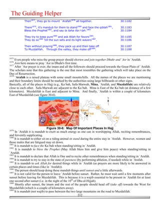 The Guiding Helper
            Then1877, they go to mount `Arafah1878 all together.                          30:1182

            There1879, it's mandub for them to stand1880 and face the qiblah1881,         30:1183
            Bless the Prophet1882, and say la ilaha illa l-lah.1883                       30:1184

            They try to keep pure1884 and ask Allah for favors1885.                       30:1185
            They do so1886 'till the sun sets and its light wavers1887.                   30:1186

            Then without praying1888, they pack up and then take off                      30:1187
            To Muzdalifah. Through the valley, they make off1889.                         30:1188


1875
     Even people who miss the group prayer should shorten and join together Dhuhr and `Asr in `Arafah.
1876
     Join here means to pray `Asr in Dhuhr's first time.
1877
     After `Asr prayer is over, the imam and all the followers should proceed towards the Great Plain of `Arafah.
The scholars note that this gathering is the one that most resembles the gathering which will take place on the
Day of Resurrection.
1878
     `Arafah is a raised plateau with some small mounts/hills. All the names of the places we are mentioning
and their boundary limits should be marked by the authorities using large billboards or other signs.
Basically, all of the places in Hajj (e.g., Ka`bah, Safa-Marwah, Mina, `Arafah, and Muzdalifah) are relatively
close to each other. Safa-Marwah are adjacent to the Ka`bah. Mina is East of the Ka`bah (at distance of a few
kilometers). Muzdalifah is East and adjacent to Mina. And finally, `Arafah is within a couple of kilometers
East of Muzdalifah (see figure 30-6).




                                 Figure 30-6: Map Of Important Places In Hajj
1879
     In `Arafah it is mandub to exert as much energy as one can in worshipping Allah, reciting remembrances,
and fervently supplicating.
1880
     It is mandub to either sit on a riding animal or stand during the entire stay in `Arafah. However, women and
those males that are fatigued may sit down.
1881
     It is mandub to face the Ka`bah when standing/sitting in `Arafah.
1882
      It is mandub to bless the Prophet (May Allah bless him and give him peace) when standing/sitting in
`Arafah.
1883
     It is mandub to declare that Allah is One and to recite other remembrances when standing/sitting in `Arafah.
1884
     It is mandub to try to stay in the state of pureness (by performing ablution, if needed) while in `Arafah.
1885
     It is mandub to ask Allah for desired things while in `Arafah (as prayers are more likely to be answered in
certain places and times (like in `Arafah)).
1886
     The person should keep doing these mandub things until sunset and a little afterwards.
1887
     It is not valid for the person to leave `Arafah before sunset. Rather, he must wait until a few moments after
sunset before leaving for Muzdalifah. This is because it is a wajib essential to be present in `Arafah for at least
one second after sunset (i.e. in the night of the 10th of Dhu al-Hijjah).
1888
     Shortly after sunset, the imam and the rest of the people should head off (take off) towards the West for
Muzdalifah (which is a couple of kilometers away).
1889
     It is mandub (not wajib) to pass between the two large mountains on the road to Muzdalifah.
                                                           212
 
