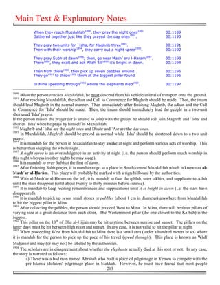 Main Text & Explanatory Notes
            When they reach Muzdalifah1890, they pray the night ones1891                 30:1189
            Gathered together just like they prayed the day ones1892.                    30:1190

            They pray two units for `Isha, for Maghrib three1893.                        30:1191
            Then with their worship1894, they carry out a night spree1895.               30:1192

            They pray Subh at dawn1896; then, go near Mash`aru l-Haram1897.              30:1193
            There1898, they exalt and ask Allah 'till1899 it's bright in dawn.           30:1194

            Then from there1900, they pick up seven pebbles around.                      30:1195
            They go1901 to throw1902 them at the biggest pillar found                    30:1196

            In Mina speeding through1903 where the elephants died1904.                   30:1197

1890
     When the person reaches Muzdalifah, he must descend from his vehicle/animal of transport onto the ground.
1891
     After reaching Muzdalifah, the adhan and Call to Commence for Maghrib should be made. Then, the imam
should lead Maghrib in the normal manner. Then immediately after finishing Maghrib, the adhan and the Call
to Commence for `Isha' should be made. Then, the imam should immediately lead the people in a two-unit
shortened `Isha' prayer.
If the person misses the prayer (or is unable to join) with the group, he should still join Maghrib and `Isha' and
shorten `Isha' when he prays by himself in Muzdalifah.
1892
     Maghrib and `Isha' are the night ones and Dhuhr and `Asr are the day ones.
1893
     In Muzdalifah, Maghrib should be prayed as normal while `Isha' should be shortened down to a two unit
prayer.
1894
     It is mandub for the person in Muzdalifah to stay awake at night and perform various acts of worship. This
is better than sleeping the whole night.
1895
     A night spree is an overindulgence in an activity at night (i.e. the person should perform much worship in
this night whereas in other nights he may sleep).
1896
     It is mandub to pray Subh at the first of dawn.
1897
     After finishing Subh prayer, it is mandub to go to a place in South-central Muzdalifah which is known as al-
Mash`ar al-*arām. This place will probably be marked with a sign/billboard by the authorities.
1898
     With al-Mash`ar al-Haram on the left, it is mandub to face the qiblah, utter takbirs, and supplicate to Allah
until the stars disappear (until about twenty to thirty minutes before sunrise).
1899
     It is mandub to keep reciting remembrances and supplications until it is bright in dawn (i.e. the stars have
disappeared).
1900
     It is mandub to pick up seven small stones or pebbles (about 1 cm in diameter) anywhere from Muzdalifah
to hit the biggest pillar in Mina.
1901
     After collecting the pebbles, the person should proceed West to Mina. In Mina, there will be three pillars of
varying size at a great distance from each other. The Westernmost pillar (the one closest to the Ka`bah) is the
biggest.
1902
     This pillar on the 10th of Dhu al-Hijjah may be hit anytime between sunrise and sunset. The pillars on the
latter days must be hit between high noon and sunset. In any case, it is not valid to hit the pillar at night.
1903
     When proceeding West from Muzdalifah to Mina there is a small area (under a hundred meters or so) where
it is mandub for the person to pick up the pace of his travel (speed through). This place is known as Wādī
Mu&assir and may (or may not) be labeled by the authorities.
1904
     The scholars are in disagreement about whether the elephants actually died at this spot or not. In any case,
the story is narrated as follows:
          a) There was a bad man named Abrahah who built a place of pilgrimage in Yemen to compete with the
          pre-Islamic idolaters' pilgrimage place in Makkah. However, he must have feared that most people
                                                         213
 