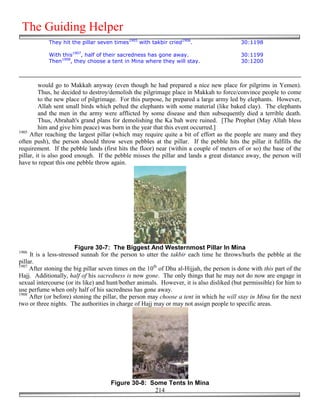 The Guiding Helper
            They hit the pillar seven times1905 with takbir cried1906.                     30:1198

            With this1907, half of their sacredness has gone away.                         30:1199
            Then1908, they choose a tent in Mina where they will stay.                     30:1200



         would go to Makkah anyway (even though he had prepared a nice new place for pilgrims in Yemen).
         Thus, he decided to destroy/demolish the pilgrimage place in Makkah to force/convince people to come
         to the new place of pilgrimage. For this purpose, he prepared a large army led by elephants. However,
         Allah sent small birds which pelted the elephants with some material (like baked clay). The elephants
         and the men in the army were afflicted by some disease and then subsequently died a terrible death.
         Thus, Abrahah's grand plans for demolishing the Ka`bah were ruined. [The Prophet (May Allah bless
         him and give him peace) was born in the year that this event occurred.]
1905
     After reaching the largest pillar (which may require quite a bit of effort as the people are many and they
often push), the person should throw seven pebbles at the pillar. If the pebble hits the pillar it fulfills the
requirement. If the pebble lands (first hits the floor) near (within a couple of meters of or so) the base of the
pillar, it is also good enough. If the pebble misses the pillar and lands a great distance away, the person will
have to repeat this one pebble throw again.




                         Figure 30-7: The Biggest And Westernmost Pillar In Mina
1906
     It is a less-stressed sunnah for the person to utter the takbir each time he throws/hurls the pebble at the
pillar.
1907
     After stoning the big pillar seven times on the 10th of Dhu al-Hijjah, the person is done with this part of the
Hajj. Additionally, half of his sacredness is now gone. The only things that he may not do now are engage in
sexual intercourse (or its like) and hunt/bother animals. However, it is also disliked (but permissible) for him to
use perfume when only half of his sacredness has gone away.
1908
     After (or before) stoning the pillar, the person may choose a tent in which he will stay in Mina for the next
two or three nights. The authorities in charge of Hajj may or may not assign people to specific areas.




                                     Figure 30-8: Some Tents In Mina
                                                   214
 
