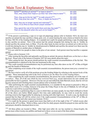 Main Text & Explanatory Notes
            Some1909 sacrifice an animal1910 or have it done1911.                         30:1201
            Then, they shave their head or cut their hair when they're done1912.          30:1202

            Then, they go to the Ka`bah1913 to walk around it1914.                        30:1203
            Then, they pray two units1915. Thus, in books we found it1916.                30:1204

            Now, they are no longer sacred and restricted1917.                            30:1205
            Then, it's to Mina to have Dhuhr prayer erected1918.                          30:1206

            They spend the rest of the tenth there and stay the night1919.                30:1207
            Then on the eleventh when the sun's at its height1920,                        30:1208


1909
     If the person is performing a type (c) or type (d) pilgrimage (please refer to footnote 1821), he must now
sacrifice an animal (he may sacrifice a sheep, goat, cow, or camel meeting the same criteria as listed in the notes
for lines 700-702 of the Guiding Helper). It is mandub (not wajib) for people performing a type (b) pilgrimage
to also sacrifice an animal. Now if the person had the animal alongside him during his stay in `Arafah, he
should sacrifice the animal, here, in Mina. If on the other hand, he does not have an animal yet or did not have
it with him during his stay in `Arafah, he should proceed to Makkah and sacrifice the animal over there near the
vicinity of Marwah (or another place in Makkah).
1910
     It is not valid for two people to share in the price of one animal. Each person must buy/sacrifice a separate
animal.
1911
     Please refer to footnote 1141.
1912
     After stoning the big pillar and optionally sacrificing an animal, the person should now cut his hair or shave
his head. Please refer to the bottom of footnote 1857 for more details about this topic.
1913
     After cutting his hair, the person should perform the wajib essential circumambulation of the Ka`bah. This
circumambulation is identical to the first one mentioned in this song.
1914
     This wajib essential circumambulation may be performed any time after dawn on the 10th of Dhu al-Hijjah
up until the month of Muharram.
1915
     After completing seven rounds of the wajib essential circumambulation, the person must pray a normal two
unit prayer.
1916
     We have tried to verify all of the positions given the Guiding Helper by referring to the ancient books of the
scholars. Those interested may refer to the Notes of Sources for the Main Text of the Guiding Helper.
1917
     After completing the wajib essential circumambulation, the person has come completely out of the state of
sacredness. Thus, all of the acts which he was restricted from (e.g., sexual intercourse) are now mubah and
permissible for him to perform. However if he has not yet ran/walked the Safa-Marwah circuit, then he will not
become unsacred until finishing these circuits (please refer to footnote 1856).
1918
     After performing the wajib essential circumambulation, it is mandub for the person to proceed to Mina to
pray Dhuhr (even if it is Friday; however if he prays the Friday Prayer in the city of Makkah, he will still get
credit for it and will be excused from Dhuhr).
[Now if the person is performing Hajj in a year in which there are many people, he may find it difficult to finish
all of the above acts before Dhuhr prayer's first time ends (additionally, he may wish to avoid the rowdy
morning crowd at the biggest pillar by delaying its stoning until after high noon). In such a case, he should rest
assured that his Hajj will still be correct even if the wajib-essential Circumambulation of the 10th of Dhu al-
Hijjah is delayed up until after sunset (see footnote 1914).]
1919
     It is wajib for the person to spend most (more than half) or all of the night of the 11th (which occurs after
sunset on the 10th) in Mina. While in Mina, each of the five daily prayers should be prayed on time and the four
unit prayers should be shortened down to two.
1920
    All three pillars are located in Mina. After high noon (after the sun has reached its climax/height), the
person must collect twenty-one pebbles and head out to throw seven at each of the three pillars.
                                                     215
 