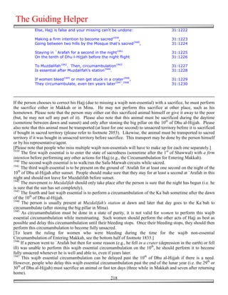 The Guiding Helper
            Else, Hajj is false and your missing can't be undone:                           31:1222

            Making a firm intention to become sacred1939,                                   31:1223
            Going between two hills by the Mosque that's sacred1940,                        31:1224

            Staying in `Arafah for a second in the night1941                                31:1225
            On the tenth of Dhu l-Hijjah before the night flight                            31:1226

            To Muzdalifah1942. Then, circumambulation1943                                   31:1227
            Is essential after Muzdalifah's station1944.                                    31:1228

            If women bleed1945 or men get stuck in a crater1946,                            31:1229
            They circumambulate, even ten years later1947.1948                              31:1230




If the person chooses to correct his Hajj (due to missing a wajib non-essential) with a sacrifice, he must perform
the sacrifice either in Makkah or in Mina. He may not perform this sacrifice at other place, such as his
hometown. Please note that the person may either eat this sacrificed animal himself or give it away to the poor
(but, he may not sell any part of it). Please also note that this animal must be sacrificed during the daytime
(sometime between dawn and sunset) and only after stoning the big pillar on the 10th of Dhu al-Hijjah. Please
also note that this animal must be transported (at least for one second) to unsacred territory before it is sacrificed
if bought in sacred territory (please refer to footnote 2053). Likewise, the animal must be transported to sacred
territory if it was bought in unsacred territory before sacrifice. This transport may be done by the person himself
or by his representative/agent.
[Please note that people who miss multiple wajib non-essentials will have to make up for each one separately.]
1939
     The first wajib essential is to enter the state of sacredness (sometime after the 1st of Shawwal) with a firm
intention before performing any other actions for Hajj (e.g., the Circumambulation for Entering Makkah).
1940
     The second wajib essential is to walk/run the Safa-Marwah circuits while sacred.
1941
     The third wajib essential is to be present on the ground of `Arafah for at least one second on the night of the
10th of Dhu al-Hijjah after sunset. People should make sure that they stay for at least a second at `Arafah in this
night and should not leave for Muzdalifah before sunset.
1942
     The movement to Muzdalifah should only take place after the person is sure that the night has begun (i.e. he
is sure that the sun has set completely).
1943
     The fourth and last wajib essential is to perform a circumambulation of the Ka`bah sometime after the dawn
of the 10th of Dhu al-Hijjah.
1944
     The person is usually present at Muzdalifah's station at dawn and later that day goes to the Ka`bah to
circumambulate (after stoning the big pillar in Mina).
1945
     As circumambulation must be done in a state of purity, it is not valid for women to perform this wajib
essential circumambulation while menstruating. Such women should perform the other acts of Hajj as best as
possible and delay this circumambulation until their bleeding stops. Once their bleeding stops, they should then
perform this circumambulation to become fully unsacred.
[To learn the ruling for women who were bleeding during the time for the wajib non-essential
Circumambulation of Entering Makkah, see the bottom half of footnote 1833.]
1946
     If a person went to `Arafah but then for some reason (e.g., he fell in a crater (depression in the earth) or fell
ill) was unable to perform this wajib essential circumambulation on the 10th, he should perform it to become
fully unsacred whenever he is well and able to, even if years later.
1947
     This wajib essential circumambulation can be delayed past the 10th of Dhu al-Hijjah if there is a need.
However, people who delay this wajib essential circumambulation past the end of the lunar year (i.e. the 29th or
30th of Dhu al-Hijjah) must sacrifice an animal or fast ten days (three while in Makkah and seven after returning
home).
                                                          218
 