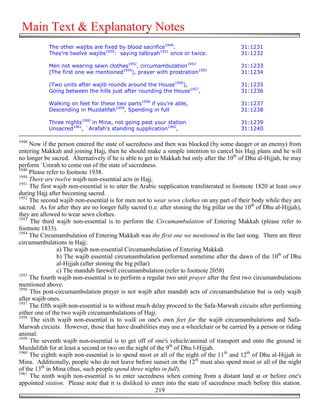 Main Text & Explanatory Notes
            The other wajibs are fixed by blood sacrifice1949.                              31:1231
            They're twelve wajibs1950: saying talbiyah1951 once or twice.                   31:1232

            Men not wearing sewn clothes1952, circumambulation1953                          31:1233
            (The first one we mentioned1954), prayer with prostration1955                   31:1234

            (Two units after wajib rounds around the House1956),                            31:1235
            Going between the hills just after rounding the House1957,                      31:1236

            Walking on feet for these two parts1958 if you're able,                         31:1237
            Descending in Muzdalifah1959, Spending in full                                  31:1238

            Three nights1960 in Mina, not going past your station                           31:1239
            Unsacred1961, `Arafah's standing supplication1962,                              31:1240

1948
     Now if the person entered the state of sacredness and then was blocked (by some danger or an enemy) from
entering Makkah and joining Hajj, then he should make a simple intention to cancel his Hajj plans and he will
no longer be sacred. Alternatively if he is able to get to Makkah but only after the 10th of Dhu al-Hijjah, he may
perform `Umrah to come out of the state of sacredness.
1949
     Please refer to footnote 1938.
1950
     There are twelve wajib non-essential acts in Hajj.
1951
     The first wajib non-essential is to utter the Arabic supplication transliterated in footnote 1820 at least once
during Hajj after becoming sacred.
1952
     The second wajib non-essential is for men not to wear sewn clothes on any part of their body while they are
sacred. As for after they are no longer fully sacred (i.e. after stoning the big pillar on the 10th of Dhu al-Hijjah),
they are allowed to wear sewn clothes.
1953
     The third wajib non-essential is to perform the Circumambulation of Entering Makkah (please refer to
footnote 1833).
1954
     The Circumambulation of Entering Makkah was the first one we mentioned in the last song. There are three
circumambulations in Hajj:
                a) The wajib non-essential Circumambulation of Entering Makkah
                b) The wajib essential circumambulation performed sometime after the dawn of the 10th of Dhu
                al-Hijjah (after stoning the big pillar)
                c) The mandub farewell circumambulation (refer to footnote 2058)
1955
     The fourth wajib non-essential is to perform a regular two unit prayer after the first two circumambulations
mentioned above.
1956
     This post-circumambulation prayer is not wajib after mandub acts of circumambulation but is only wajib
after wajib ones.
1957
     The fifth wajib non-essential is to without much delay proceed to the Safa-Marwah circuits after performing
either one of the two wajib circumambulations of Hajj.
1958
     The sixth wajib non-essential is to walk on one's own feet for the wajib circumambulations and Safa-
Marwah circuits. However, those that have disabilities may use a wheelchair or be carried by a person or riding
animal.
1959
     The seventh wajib non-essential is to get off of one's vehicle/animal of transport and onto the ground in
Muzdalifah for at least a second or two on the night of the 9th of Dhu l-Hijjah.
1960
     The eighth wajib non-essential is to spend most or all of the night of the 11th and 12th of Dhu al-Hijjah in
Mina. Additionally, people who do not leave before sunset on the 12th must also spend most or all of the night
of the 13th in Mina (thus, such people spend three nights in full).
1961
     The ninth wajib non-essential is to enter sacredness when coming from a distant land at or before one's
appointed station. Please note that it is disliked to enter into the state of sacredness much before this station.
                                                         219
 