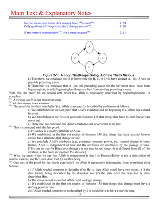Main Text & Explanatory Notes
            He can never end since He's always been 143around144.                          2:59
            Only qualities of things that start change around145.                          2:60

            If He weren't independent146, He'd need a cause147                             2:61




                                                                 A



                                                     D                      B


                                                                 C


                             Figure 2-1: A Loop That Keeps Going, A Circle That's Vicious.
                k) Therefore, we conclude that it is impossible for B, C, or D to have created A. So, A has no
                possible preceding cause.
                l) Therefore, we conclude that A (the real preceding cause for the universe) must have been
                beginningless, as only beginningless things are free from needing preceding causes.
With this, the proof for the second core belief (i.e. Allah is necessarily described by beginninglessness) is
complete.
142
    A vicious circle is one that never ends.
143
    He has always been existent.
144
    The proof for the third core belief (i.e. Allah is necessarily described by endlessness) follows:
                a) We established in the last proof that Allah's existence had no beginning (i.e. Allah has existed
                forever).
                b) We established in the first (c) section in footnote 138 that things that have existed forever can
                never end.
                c) Therefore, we conclude that Allah's existence can never come to an end.
145
    This is connected with the last proof:
                a) Existence is a quality/attribute of Allah.
                b) We established in the first (e) section of footnote 138 that things that have existed forever
                cannot have attributes that change in time.
                c) We conclude Allah's attributes (e.g., existence, oneness, power, etc.) cannot change in time.
                Rather, Allah is independent of time and His attributes are unaffected by the passage of time.
                [This can be true for Him (even though it is not true for us) since He is different from all of His
                creation, as the proof in footnote 150 dictates.]
146
    What we mean when we say that Allah is independent is that His Essence/Entity is not a description of
another essence and He is not described by another being.
147
    One part of the proof for the fourth core belief (i.e. Allah is necessarily independent from everything else)
follows:
                a) If Allah needed someone to describe Who He is, then Allah could have two states: (1) the
                state before being described by the describer and (2) the state after the describer is done
                describing Him.
                b) The above would mean that Allah could undergo change.
                c) We established in the first (e) section of footnote 138 that things that change must have a
                starting point in time.
                d) If Allah needed someone to be described by, He would have to have a start in time.
                                                           15
 