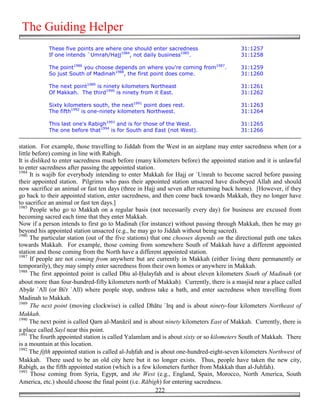 The Guiding Helper
            These five points are where one should enter sacredness                      31:1257
            If one intends `Umrah/Hajj1984, not daily business1985.                      31:1258

            The point1986 you choose depends on where you're coming from1987.            31:1259
            So just South of Madinah1988, the first point does come.                     31:1260

            The next point1989 is ninety kilometers Northeast                            31:1261
            Of Makkah. The third1990 is ninety from it East.                             31:1262

            Sixty kilometers south, the next1991 point does rest.                        31:1263
            The fifth1992 is one-ninety kilometers Northwest.                            31:1264

            This last one's Rabigh1993 and is for those of the West.                     31:1265
            The one before that1994 is for South and East (not West).                    31:1266


station. For example, those travelling to Jiddah from the West in an airplane may enter sacredness when (or a
little before) coming in line with Rabigh.
It is disliked to enter sacredness much before (many kilometers before) the appointed station and it is unlawful
to enter sacredness after passing the appointed station.
1984
      It is wajib for everybody intending to enter Makkah for Hajj or `Umrah to become sacred before passing
their appointed station. Pilgrims who pass their appointed station unsacred have disobeyed Allah and should
now sacrifice an animal or fast ten days (three in Hajj and seven after returning back home). [However, if they
go back to their appointed station, enter sacredness, and then come back towards Makkah, they no longer have
to sacrifice an animal or fast ten days.]
1985
      People who go to Makkah on a regular basis (not necessarily every day) for business are excused from
becoming sacred each time that they enter Makkah.
Now if a person intends to first go to Madinah (for instance) without passing through Makkah, then he may go
beyond his appointed station unsacred (e.g., he may go to Jiddah without being sacred).
1986
      The particular station (out of the five stations) that one chooses depends on the directional path one takes
towards Makkah. For example, those coming from somewhere South of Makkah have a different appointed
station and those coming from the North have a different appointed station.
1987
      If people are not coming from anywhere but are currently in Makkah (either living there permanently or
temporarily), they may simply enter sacredness from their own homes or anywhere in Makkah.
1988
      The first appointed point is called Dhu al-)ulayfah and is about eleven kilometers South of Madinah (or
about more than four-hundred-fifty kilometers north of Makkah). Currently, there is a masjid near a place called
Abyār `Alī (or Bi'r `Alī) where people stop, undress take a bath, and enter sacredness when travelling from
Madinah to Makkah.
1989
      The next point (moving clockwise) is called Dhātu `Irq and is about ninety-four kilometers Northeast of
Makkah.
1990
      The next point is called Qarn al-Manāzil and is about ninety kilometers East of Makkah. Currently, there is
a place called Sayl near this point.
1991
     The fourth appointed station is called Yalamlam and is about sixty or so kilometers South of Makkah. There
is a mountain at this location.
1992
     The fifth appointed station is called al-Ju&fah and is about one-hundred-eight-seven kilometers Northwest of
Makkah. There used to be an old city here but it no longer exists. Thus, people have taken the new city,
Rabigh, as the fifth appointed station (which is a few kilometers further from Makkah than al-Juhfah).
1993
      Those coming from Syria, Egypt, and the West (e.g., England, Spain, Morocco, North America, South
America, etc.) should choose the final point (i.e. Rābigh) for entering sacredness.
                                                          222
 