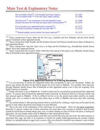Main Text & Explanatory Notes
            The one before that1995 is for Riyadh and those regions.                        31:1267
            The one before that1996 is for the Tigris valley nations.                       31:1268

            The first one1997 we mentioned is for the Prophet's town.                       31:1269
            Choose the point for the land you pass when coming down1998.                    31:1270

            If you go past your appointed point unsacred1999,                               31:1271
            You have to sacrifice a sheep for the poor-fed2000.                             31:1272
            2001
                Sacred people cannot bother the land creatures2002                          31:1273

1994
     Those coming from Yemen, India, the Far East (e.g., Australia and New Zealand), and the South should
choose Yalamlam as their appointed station.
1995
     Those coming from Najd, Riyadh, and the Southern Persian Gulf Nations should choose Qarn al-Manazil as
their appointed station.
1996
     Those coming from `Iraq (the Tigris river is in Iraq) and the Northeast (e.g., Kazakhstan) should choose
Dhatu `Irq as their appointed station.
1997
     Those coming from the Prophet's (May Allah bless him and give him peace) city, Madinah, should choose
Dhu al-Hulayfah as their appointed station.




                         Figure 31-2: Appointed Stations For Entering Sacredness
1998
     It is not necessary to choose the appointed station that corresponds to one's own homeland. Rather, the
person may choose the point for the land he passes by on his route to Makkah. For example, those that pass
through Madinah should choose Dhu al-Hulayfah as their appointed station even if they are originally from
North America or Australia.
1999
     People who desire to go to Makkah for `Umrah or Hajj must be sacred before going beyond their appointed
station. If a person passes beyond his appointed station unsacred, he should go back to it, become sacred, and
then proceed again to Makkah. If this is difficult for him to do, the person must either sacrifice an animal
(sheep, goat, cow, or camel) or fast ten days (three days in while in Makkah and seven days after returning
home).
2000
     Any animal (sheep or other grazing animal) which is sacrificed for violating a wajib may not be eaten by the
person or sold; rather, the person must donate it to poor Muslims.
2001
     This is the start of the explanation of the restrictions on sacred people. There are ten major restrictions.
Basically if a person violates one of these restrictions (for more than a few seconds or minutes), then he must
expiate by sacrificing an animal (sheep, goat, cow, or camel), feeding six liters of food to the poor, or fasting for
three days. He may expiate either while in Makkah or after returning back home.
2002
     The first restriction on sacred people is that they may not kill (they may also not bother the land creatures or
take/break their eggs, but there is no expiation or ransom for simply bothering/annoying the creature without
killing it or taking/breaking its eggs) land creatures (they are allowed to hunt/kill sea creatures), such as birds,
                                                          223
 