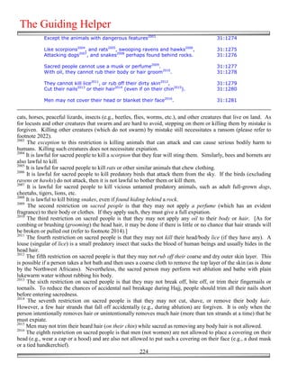 The Guiding Helper
            Except the animals with dangerous features2003                                  31:1274

            Like scorpions2004, and rats2005, swooping ravens and hawks2006,                31:1275
            Attacking dogs2007, and snakes2008 perhaps found behind rocks.                  31:1276

            Sacred people cannot use a musk or perfume2009.                                 31:1277
            With oil, they cannot rub their body or hair groom2010.                         31:1278

            They cannot kill lice2011, or rub off their dirty skin2012,                     31:1279
            Cut their nails2013 or their hair2014 (even if on their chin2015).              31:1280

            Men may not cover their head or blanket their face2016.                         31:1281


cats, horses, peaceful lizards, insects (e.g., beetles, flies, worms, etc.), and other creatures that live on land. As
for locusts and other creatures that swarm and are hard to avoid, stepping on them or killing them by mistake is
forgiven. Killing other creatures (which do not swarm) by mistake still necessitates a ransom (please refer to
footnote 2022).
2003
     The exception to this restriction is killing animals that can attack and can cause serious bodily harm to
humans. Killing such creatures does not necessitate expiation.
2004
     It is lawful for sacred people to kill a scorpion that they fear will sting them. Similarly, bees and hornets are
also lawful to kill.
2005
     It is lawful for sacred people to kill rats or other similar animals that chew clothing.
2006
     It is lawful for sacred people to kill predatory birds that attack them from the sky. If the birds (excluding
ravens or hawks) do not attack, then it is not lawful to bother them or kill them.
2007
     It is lawful for sacred people to kill vicious untamed predatory animals, such as adult full-grown dogs,
cheetahs, tigers, lions, etc.
2008
     It is lawful to kill biting snakes, even if found hiding behind a rock.
2009
      The second restriction on sacred people is that they may not apply a perfume (which has an evident
fragrance) to their body or clothes. If they apply such, they must give a full expiation.
2010
     The third restriction on sacred people is that they may not apply any oil to their body or hair. [As for
combing or brushing (grooming) the head hair, it may be done if there is little or no chance that hair strands will
be broken or pulled out (refer to footnote 2014).]
2011
     The fourth restriction on sacred people is that they may not kill their head/body lice (if they have any). A
louse (singular of lice) is a small predatory insect that sucks the blood of human beings and usually hides in the
head hair.
2012
     The fifth restriction on sacred people is that they may not rub off their coarse and dry outer skin layer. This
is possible if a person takes a hot bath and then uses a coarse cloth to remove the top layer of the skin (as is done
by the Northwest Africans). Nevertheless, the sacred person may perform wet ablution and bathe with plain
lukewarm water without rubbing his body.
2013
     The sixth restriction on sacred people is that they may not break off, bite off, or trim their fingernails or
toenails. To reduce the chances of accidental nail breakage during Hajj, people should trim all their nails short
before entering sacredness.
2014
      The seventh restriction on sacred people is that they may not cut, shave, or remove their body hair.
However, a few hair strands that fall off accidentally (e.g., during ablution) are forgiven. It is only when the
person intentionally removes hair or unintentionally removes much hair (more than ten strands at a time) that he
must expiate.
2015
     Men may not trim their beard hair (on their chin) while sacred as removing any body hair is not allowed.
2016
     The eighth restriction on sacred people is that men (not women) are not allowed to place a covering on their
head (e.g., wear a cap or a hood) and are also not allowed to put such a covering on their face (e.g., a dust mask
or a tied handkerchief).
                                                            224
 