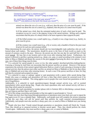 The Guiding Helper
            Caressing and kissing is unlawful to do2023.                                     31:1289
            And intercourse2024 makes `Umrah2025/Hajj no longer true.                        31:1290

            So, you'll have to repeat it the next year around2026.2027                       31:1291
            That's2028 only before on the tenth the House you round2029,                     31:1292


               animal was about the size of a cow (e.g., wild ass), then the price of a cow must be paid. If the
               animal was about the size of a camel (e.g., elephant), then the price of a camel must be paid.

               b) If the animal was a bird, then the estimated market price of such a bird must be paid. The
               exception (except for some) is the pigeons living in the sacred territory. Killing such a pigeon
               necessitates that the price of a sheep (which is far more expensive than a pigeon) be paid.

               c) If the killed creature was a small reptile (e.g., a lizard) or was a large insect (e.g., beetle), its
               price must be given.

                 d) If the creature was a small insect (e.g., a fly or worm), only a handful of food to the poor must
                 be given for each ten such creatures killed.
When determining the exact price, the person should ask two knowledgeable male authorities who are well-
learned about such matters. The ransom/price should be given in the form of food (worth as much as the
amount of currency owed) to the poor. However, the person can also fast one day for each half liter of food
owed instead. He may fast at any location and at time (even after returning back home). Furthermore, the
person is allowed to sacrifice a grazing animal (e.g., sheep, cow, goat, or camel according to the creature's size)
either in Mina or Makkah and donate the carcass to the poor instead of pursuing the above two options. In any
case, one of these three things must be done.
2023
     It is unlawful for sacred people to caress or kiss the other gender's skin/hair/nails/thin-clothing/lips/etc.
Caressing or kissing by itself does not necessitate that the person sacrifice an animal. However if the person
experiences the emission of pre-semen/vaginal-lubrication fluid as a result of such caressing or kissing (or other
sensual activity), then the person must either sacrifice an animal (at Mina or Makkah) or fast for ten days (three
days in Makkah and seven days after returning home). In such a case if the person sacrifices or fasts, his Hajj
will then be corrected and accepted (we pray).
2024
     It is unlawful to cause or undergo vaginal or anal penetration (with a penis) while sacred during Hajj.
People who cause or undergo such penetration will have a false Hajj which cannot be corrected (even if no
ejaculation/orgasm was reached). This ruling applies even to people who were forced into penetration or did it
out of forgetfulness.
Additionally, it is unlawful to reach ejaculation/orgasm through sensual activity (e.g., self or assisted
masturbation) while sacred during Hajj. People who reach ejaculation after such sensual activity will have a
false Hajj which cannot be corrected.
As for people who reach ejaculation by mistake (please refer to footnote 468) or after/during a sensual dream,
they are forgiven and their Hajj is still valid.
2025
     All of the rulings concerning sacred people in Hajj also apply to sacred people in `Umrah.
2026
     People who have their Hajj ruined through penetration or ejaculation must come back next year to repeat the
Hajj again (even if it was a mandub Hajj). Additionally, such people must still complete the actions remaining
in Hajj this year (they will still be sacred until they perform the wajib essential circumambulation).
Additionally, such people must also sacrifice a sheep, goat, cow, or camel at Mina or Makkah next year during
Hajj.
2027
     People who have their `Umrah ruined through penetration or ejaculation should still finish the `Umrah.
Then, they should go to unsacred territory to become sacred again. Then, they should perform the whole
`Umrah again. Additionally, they must sacrifice a sheep, goat, cow, or camel at Makkah.
                                                          226
 