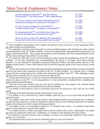 Main Text & Explanatory Notes
            Just like bothering creatures2030. But after stoning                          31:1293
            The big pillar2031, the other things2032 don't need atoning.                  31:1294
            2033
               It's o.k. to stand in the shade of something firm 2034                     31:1295
            Raised from the ground to avoid burns of epiderm2035.                         31:1296

            It is o.k. to carry something on one's head2036,                              31:1297
            To bathe without soap2037, to sleep on a pillow/bed2038,                      31:1298

            To change garments2039, or to scratch over itchy skin,                        31:1299
            To wear a bandage tied or secured with a pin2040.                             31:1300

            There are more rulings in the Notes for the last song2041.                    31:1301
            We put them there so this song wouldn't get too long2042.                     31:1302

2028
     This invalidation ruling applies only to people who perform sexual intercourse or reach ejaculation before
the wajib essential circumambulation.
2029
     It is unlawful to perform sexual intercourse or reach ejaculation/orgasm until finishing the wajib essential
circumambulation on the 10th of Dhu al-Hijjah. As for after completing this circumambulation, the person is no
longer sacred and restricted. Thus, people who perform sexual intercourse after the circumambulation on the
10th have done nothing wrong and have a correct Hajj.
2030
     It is unlawful to kill land creatures until finishing the wajib essential circumambulation on the 10th of Dhu
al-Hijjah. As for after completing this circumambulation, the person is no longer sacred and restricted.
However, it is still unlawful for all people (sacred and unsacred) to bother wild land creatures that live in the
Makkan sacred territory. Please refer footnote 2053 to learn the boundary limits of the sacred territory around
Makkah.
2031
     All the other restrictions besides intercourse/ejaculation and killing wild land creatures become permissible
again for the person after stoning the big pillar on the 10th of Dhu al-Hijjah. For example, there is nothing
wrong with men wearing regular sewn clothes after stoning the big pillar on the 10th. Thus, indulging in these
other previous restrictions does not need atoning (to be made up for).
2032
     All the other restrictions (i.e. of the ten restrictions mentioned above) become allowed after stoning the big
pillar seven times on the 10th. As for using perfume, it is also allowed but is disliked before completing the
wajib essential circumambulation.
2033
     The rest of the song mentions some acts that may be mistaken by some people to be unlawful during
sacredness but, in actuality, are not unlawful but are allowed (mubah).
2034
     It is mubah to stand under the shade of something raised from the ground (e.g., tent, wall, tree, etc.) while
sacred.
2035
     Standing in the shade may help a person avoid sunburns on his skin.
2036
     It is mubah to carry something (e.g., basket, handbag, water pot, etc.) on one's head while sacred for both
men and women.
2037
     It is mubah to take a bath while sacred; however, those bathing should not use perfumed soap or shampoo
(or other product which has a smell) nor should they rub their body (as such rubbing could lead to the removal
of dirty skin or body hair which is unlawful during sacredness).
2038
     It is mubah to sleep on a comfortable or plush bed. It is mubah to use a pillow. It is mubah to sleep with a
sheet over one's body (as it may get cold at night).
2039
     It is mubah for men to change into another pair of unsewn clothes while sacred. Additionally, it is mubah
for women to change their outfits also. Furthermore, it is mubah to wash impurity off of one's clothes.
2040
     It is mubah for men and women to wear a bandage or a sling over an injury that completely wraps around a
limb (as it is a necessity).
2041
     We mentioned some rulings for the acts mentioned in the last song in its footnotes.
                                                            227
 