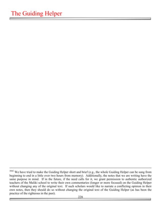 The Guiding Helper




2042
    We have tried to make the Guiding Helper short and brief (e.g., the whole Guiding Helper can be sung from
beginning to end in a little over two hours from memory). Additionally, the notes that we are writing have the
same purpose in mind. If in the future, if the need calls for it, we grant permission to authentic authorized
teachers of the Maliki school to write their own commentaries (longer or more focused) on the Guiding Helper
without changing any of the original text. If such scholars would like to narrate a conflicting opinion in their
own notes, then they should do so without changing the original text of the Guiding Helper (as has been the
practice of the righteous in the past).
                                                     228
 