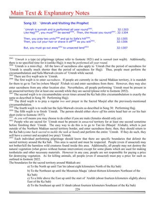 Main Text & Explanatory Notes
            Song 32: `Umrah and Visiting the Prophet

            `Umrah is sunnah and is performed all year round2043.                     32:1303
            Like Hajj2044, you must2045 be sacred2046. Then, the House you round2047. 32:1304

            Then, you pray two units2048 and go to Safa's hill2049.                         32:1305
            Then, you cut your hair or shave it off2050 as you will2051.                    32:1306

            But, you must go out away2052 to unsacred land2053                              32:1307



2043
     `Umrah is a type (a) pilgrimage (please refer to footnote 1821) and is sunnah (not wajib). Additionally,
there is no specified time for it (unlike Hajj); it may be performed all year round.
2044
     `Umrah is a mini-Hajj. All the laws of sacredness also apply to `Umrah (but the period of sacredness for
`Umrah is usually much shorter than the period of sacredness for Hajj). Thus, people must perform the
circumambulation and Safa-Marwah circuits of `Umrah while sacred.
2045
     There are five wajib acts in `Umrah.
2046
     The first wajib is to enter sacredness. If people are currently in the sacred Makkan territory, it is mandub
for them to go to Tan`īm (where Masjid `Ā'ishah is) and enter sacredness from there. However, they may also
enter sacredness from any other location also. Nevertheless, all people performing `Umrah must be present in
an unsacred territory (for at least one second) while they are sacred (please refer to footnote 2052).
2047
     The second wajib is to circumambulate seven times around the Ka`bah (this circumambulation is exactly the
same as described in Song 30: Performing Hajj).
2048
     The third wajib is to pray a regular two unit prayer in the Sacred Masjid after the previously-mentioned
circumambulation.
2049
     The fourth wajib is to walk/run the Safa-Marwah circuits as described in Song 30: Performing Hajj.
2050
     The fifth wajib is to finish `Umrah. The person should either shave off his entire head hair or cut his hair
short (refer to footnote 1857).
2051
     As you will means you may choose to do either if you are male (females should only cut).
2052
     People who are sacred for `Umrah must be present in unsacred territory for at least one second sometime
before finishing their `Umrah. The easy way to do this is to go to Tan`im (Masjid `A'ishah), which is just
outside of the Northern Makkan sacred territory border, and enter sacredness there; then, they should return to
the Ka`bah (come back sacred to tackle the task at hand) and perform the entire `Umrah. If they do such, they
will have a correct and accepted (we pray) `Umrah.
2053
     Each individual performing pilgrimage should know that there are specific boundaries that delimit the
sacred territory around the Ka`bah. This area is sacred and must be respected. People (even if unsacred) may
not bother/kill the harmless wild creatures found inside this area. Additionally, all people may not destroy the
natural vegetation (what grows without human intervention) except for some plants which are used for making
toothsticks and other necessary materials. However in any case, people are not responsible for paying a price
for destroying vegetation. As for killing animals, all people (even if unsacred) must pay a price for such as
outlined in footnote 2022.
The boundaries for the sacred territory around Makkah are:
                 a) To the North up until Tan`īm (about eight kilometers North of the Ka`bah)
                 b) To the Northeast up until the Mountain Maq'a` (about thirteen kilometers Northeast of the
                 Ka`bah)
                 c) To a little above the East up until the start of `Arafah (about fourteen kilometers slightly above
                 East of the Ka`bah)
                 d) To the Southeast up until Ji`rānah (about fourteen kilometers Southeast of the Ka`bah)
                                                           229
 