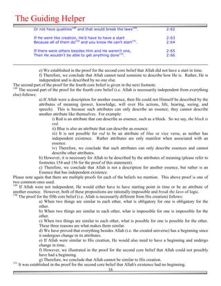 The Guiding Helper
            Or not have qualities148 and that would break the laws149.                     2:62

            If He were like creation, He'd have to have a start                            2:63
            Because all of them do150 and you know He can't start151.                      2:64

            If there were others besides Him and He weren't one,                           2:65
            Then He wouldn't be able to get anything done152.                              2:66



                e) We established in the proof for the second core belief that Allah did not have a start in time.
                f) Therefore, we conclude that Allah cannot need someone to describe how He is. Rather, He is
                independent and is described by no one else.
The second part of the proof for the fourth core belief is given in the next footnote.
148
    The second part of the proof for the fourth core belief (i.e. Allah is necessarily independent from everything
else) follows:
                a) If Allah were a description for another essence, then He could not Himself be described by the
                attributes of meaning (power, knowledge, will over His actions, life, hearing, seeing, and
                speech). This is because such attributes can only describe an essence; they cannot describe
                another attribute like themselves. For example:
                        i) Red is an attribute that can describe as essence, such as a block. So we say, the block is
                        red.
                        ii) Blue is also an attribute that can describe an essence.
                        iii) It is not possible for red to be an attribute of blue or vice verse, as neither has
                        independent existence. Rather attributes are only manifest when associated with an
                        essence.
                        iv) Therefore, we conclude that such attributes can only describe essences and cannot
                        describe other attributes.
                b) However, it is necessary for Allah to be described by the attributes of meaning (please refer to
                footnotes 154 and 156 for the proof of this statement).
                c) Therefore, we conclude that Allah is not a description for another essence, but rather is an
                Essence that has independent existence.
Please note again that there are multiple proofs for each of the beliefs we mention. This above proof is one of
two common ones used.
149
    If Allah were not independent, He would either have to have starting point in time or be an attribute of
another essence. However, both of these propositions are rationally impossible and break the laws of logic.
150
    The proof for the fifth core belief (i.e. Allah is necessarily different from His creation) follows:
                a) When two things are similar to each other, what is obligatory for one is obligatory for the
                other.
                b) When two things are similar to each other, what is impossible for one is impossible for the
                other.
                c) When two things are similar to each other, what is possible for one is possible for the other.
                These three reasons are what makes them similar.
                d) We have proved that everything besides Allah (i.e. the created universe) has a beginning since
                it undergoes change in its attributes.
                e) If Allah were similar to His creation, He would also need to have a beginning and undergo
                change in time.
                f) However, we illustrated in the proof for the second core belief that Allah could not possibly
                have had a beginning.
                g) Therefore, we conclude that Allah cannot be similar to His creation.
151
    It was established in the proof for the second core belief that Allah's existence had no beginning.
                                                            16
 