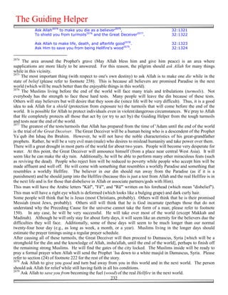 The Guiding Helper
            Ask Allah2074 to make you die as a believer2075,                                32:1321
            To shield you from turmoils2076 and the Great Deceiver2077.                     32:1322

            Ask Allah to make life, death, and afterlife good2078.                          32:1323
            Ask Him to save you from being Hellfire's wood2079.                             32:1324


2074
     The area around the Prophet's grave (May Allah bless him and give him peace) is an area where
supplications are more likely to be answered. For this reason, the pilgrim should ask Allah for many things
while in this vicinity.
2075
     The most important thing (with respect to one's own destiny) to ask Allah is to make one die while in the
state of belief (please refer to footnote 238). This is because all believers are promised Paradise in the next
world (which will be much better than the enjoyable things in this world).
2076
     The Muslims living before the end of the world will face many trials and tribulations (turmoils). Not
everybody has the strength to face these hard tests. Many people will leave the din because of these tests.
Others will stay believers but will desire that they soon die (since life will be very difficult). Thus, it is a good
idea to ask Allah for a shield (protection from exposure to) the turmoils that will come before the end of the
world. It is possible for Allah to protect individuals even in violent/dangerous circumstances. We pray to Allah
that He completely protects all those that act by (or try to act by) the Guiding Helper from the tough turmoils
and tests near the end of the world.
2077
     The greatest of the tests/turmoils that Allah has prepared from the time of 'Adam until the end of the world
is the trial of the Great Deceiver. The Great Deceiver will be a human being who is a descendent of the Prophet
Ya`qub ibn Ishaq ibn Ibrahim. However, he will not have the noble characteristics of his great-grandfather
prophets. Rather, he will be a very evil man (male) who desires to mislead humanity and take power over them.
There will a great drought in most parts of the world for about two years. People will become very desperate for
water. At this point, the Great Deceiver will announce himself (from a place near central West Asia). It will
seem like he can make the sky rain. Additionally, he will be able to perform many other miraculous feats (such
as reviving the dead). People who reject him will be reduced to poverty while people who accept him will be
made affluent and well off. He will come with something that resembles a worldly Paradise and something that
resembles a worldly Hellfire. The believer in our din should run away from the Paradise (as if it is a
punishment) and he should jump into the Hellfire (because this is just a test from Allah and the real Hellfire is in
the next life and is for those that disbelieve in Allah or associate partners/gods with Him).
This man will have the Arabic letters "Kāf", "Fā'", and "Rā'" written on his forehead (which mean "disbelief").
This man will have a right eye which is deformed (which looks like a bulging grape) and dark curly hair.
Some people will think that he is Jesus (most Christians, probably). Others will think that he is their promised
Messiah (most Jews, probably). Others still will think that he is God incarnate (perhaps those that do not
understand why the Preceding Cause for the universe cannot take the form of a man; please refer to footnote
150). In any case, he will be very successful. He will take over most of the world (except Makkah and
Madinah). Although he will only stay for about forty days, it will seem like an eternity for the believers due the
difficulties they will face. Additionally, some of these days will seem to be much longer than our normal
twenty-four hour day (e.g., as long as week, a month, or a year). Muslims living in the longer days should
estimate the prayer timings using a regular prayer schedule.
After causing all of these turmoils, the Great Deceiver will then proceed to Damascus, Syria [which will be a
stronghold for the din and the knowledge of Allah, insha'allah, until the end of the world], perhaps to finish off
the remaining strong Muslims. He will find the gates of the city locked. The Muslims inside will be ready to
pray a formal prayer when Allah will send the Prophet `Isa down to a white masjid in Damascus, Syria. Please
refer to section (24) of footnote 222 for the rest of the story.
2078
     Ask Allah to give you good and turn bad away from you in this world and in the next world. The person
should ask Allah for relief while still having faith in all his conditions.
2079
     Ask Allah to save you from becoming the fuel (wood) of the real Hellfire in the next world.
                                                          232
 