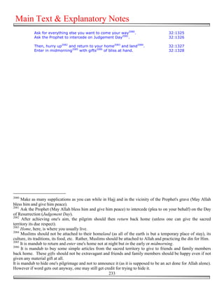 Main Text & Explanatory Notes
            Ask for everything else you want to come your way2080.                        32:1325
            Ask the Prophet to intercede on Judgement Day2081.                            32:1326

            Then, hurry up2082 and return to your home2083 and land2084.                  32:1327
            Enter in midmorning2085 with gifts2086 of bliss at hand.                      32:1328




2080
      Make as many supplications as you can while in Hajj and in the vicinity of the Prophet's grave (May Allah
bless him and give him peace).
2081
     Ask the Prophet (May Allah bless him and give him peace) to intercede (plea to on your behalf) on the Day
of Resurrection (Judgement Day).
2082
      After achieving one's aim, the pilgrim should then return back home (unless one can give the sacred
territory its due respect).
2083
     Home, here, is where you usually live.
2084
      Muslims should not be attached to their homeland (as all of the earth is but a temporary place of stay), its
culture, its traditions, its food, etc. Rather, Muslims should be attached to Allah and practicing the din for Him.
2085
     It is mandub to return and enter one's home not at night but in the early or midmorning.
2086
      It is mandub to buy some simple articles from the sacred territory to give to friends and family members
back home. These gifts should not be extravagant and friends and family members should be happy even if not
given any material gift at all.
It is mandub to hide one's pilgrimage and not to announce it (as it is supposed to be an act done for Allah alone).
However if word gets out anyway, one may still get credit for trying to hide it.
                                                          233
 
