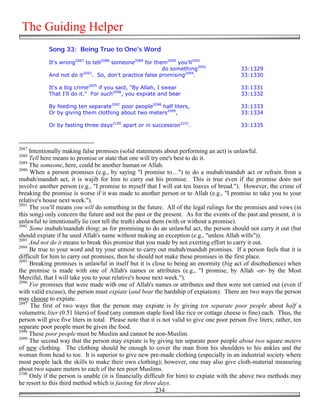 The Guiding Helper
            Song 33: Being True to One's Word

            It's wrong2087 to tell2088 someone2089 for them2090 you'll2091
                                                          do something2092                    33:1329
                          2093
            And not do it     . So, don't practice false promising2094.                       33:1330

            It's a big crime2095 if you said, "By Allah, I swear                              33:1331
            That I'll do it." For such2096, you expiate and bear                              33:1332

            By feeding ten separate2097 poor people2098 half liters,                          33:1333
            Or by giving them clothing about two meters2099,                                  33:1334

            Or by fasting three days2100 apart or in succession2101.                          33:1335



2087
     Intentionally making false promises (solid statements about performing an act) is unlawful.
2088
     Tell here means to promise or state that one will try one's best to do it.
2089
     The someone, here, could be another human or Allah.
2090
     When a person promises (e.g., by saying "I promise to…") to do a mubah/mandub act or refrain from a
mubah/mandub act, it is wajib for him to carry out his promise. This is true even if the promise does not
involve another person (e.g., "I promise to myself that I will eat ten loaves of bread."). However, the crime of
breaking the promise is worse if it was made to another person or to Allah (e.g., "I promise to take you to your
relative's house next week.").
2091
     The you'll means you will do something in the future. All of the legal rulings for the promises and vows (in
this song) only concern the future and not the past or the present. As for the events of the past and present, it is
unlawful to intentionally lie (not tell the truth) about them (with or without a promise).
2092
     Some mubah/mandub thing; as for promising to do an unlawful act, the person should not carry it out (but
should expiate if he used Allah's name without making an exception (e.g., "unless Allah wills")).
2093
     And not do it means to break this promise that you made by not exerting effort to carry it out.
2094
     Be true to your word and try your utmost to carry out mubah/mandub promises. If a person feels that it is
difficult for him to carry out promises, then he should not make these promises in the first place.
2095
     Breaking promises is unlawful in itself but it is close to being an enormity (big act of disobedience) when
the promise is made with one of Allah's names or attributes (e.g., "I promise, by Allah -or- by the Most
Merciful, that I will take you to your relative's house next week.").
2096
     For promises that were made with one of Allah's names or attributes and then were not carried out (even if
with valid excuse), the person must expiate (and bear the hardship of expiation). There are two ways the person
may choose to expiate.
2097
      The first of two ways that the person may expiate is by giving ten separate poor people about half a
volumetric liter (0.51 liters) of food (any common staple food like rice or cottage cheese is fine) each. Thus, the
person will give five liters in total. Please note that it is not valid to give one poor person five liters; rather, ten
separate poor people must be given the food.
2098
     These poor people must be Muslim and cannot be non-Muslim.
2099
     The second way that the person may expiate is by giving ten separate poor people about two square meters
of new clothing. The clothing should be enough to cover the man from his shoulders to his ankles and the
woman from head to toe. It is superior to give new pre-made clothing (especially in an industrial society where
most people lack the skills to make their own clothing); however, one may also give cloth-material measuring
about two square meters to each of the ten poor Muslims.
2100
     Only if the person is unable (it is financially difficult for him) to expiate with the above two methods may
he resort to this third method which is fasting for three days.
                                                           234
 