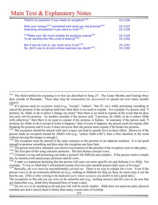 Main Text & Explanatory Notes
            There's no expiation if you made an exception2102                            33:1336

            With your tongue2103 connected with what you did promise2104                 33:1337
            Intending cancellation if you were to miss2105.                              33:1338
            2106
               Make your life much simpler by avoiding vowing2107                        33:1339
            To do worship like fifty units of bowing2108.                                33:1340

            But if you do vow it, you must carry it out2109.                             33:1341
            So, don't vow to do acts whose easiness you doubt2110.                       33:1342




2101
     The third method for expiating is to fast (as described in Song 27: The Lunar Months and Fasting) three
days outside of Ramadan. These days may be consecutive (in succession) or spread out over many months
(apart).
2102
      If a person used an exception word (e.g., "except", "unless", "but if", etc.) while promising intending to
cancel the promise if the exception held true, then there is no need to expiate. For example if a person said, "I
promise, by Allah, to do it unless I change my mind," then there is no need to expiate in the event that he does
not carry out his promise. As another example if the person said, "I promise, by Allah, to do it unless Allah
wills otherwise," then there is no need to expiate if the promise is broken. In summary if the person said, "I
promise, by Allah, to do it except if event A happens," then if event A happens, the person need not expiate after
breaking his promise and if event A does not occur then the person must expiate if he breaks his promise.
2103
     The exception should be uttered with one's tongue out loud or quietly for it to have effect. [However if the
person made an exception bound by Allah's will (e.g., "unless Allah wills"), then a firm intention in the mind
without moving the tongue is enough.]
2104
     The exception must be uttered in the same sentence as the promise or an adjacent sentence. It is not good
enough to promise something and then utter the exception one hour later.
2105
     The person must have intended cancellation (revocation) of the promise if the exception were to take place.
2106
     The first part of this song concerns promises. The last rhymes concern vows.
2107
     Constant vowing and promising can make a person's life difficult and complex. If the person wants a simple
life, he should avoid unnecessary promises and all vows.
2108
     A vow is a statement declaring that the person will carry out some specific act and dedicate it to Allah. For
example: "I vow to Allah that I will perform twenty-five two-unit mandub prayers (fifty units of bowing)."
2109
     Basically, all vows must be unconditionally carried out. There is no way to expiate for a vow. Even if the
person vows to do an extremely difficult act (e.g., walking to Makkah for Hajj on feet), he must carry it out the
best he can. [This is why vowing to do hard acts (acts whose easiness you doubt) is not a good idea.]
The exceptions to this rule are (a) vows to do unlawful acts (e.g., stealing money) and (b) vows to do acts that
are impossible (e.g., drink forty-thousand liters of water a day).
2110
     Do not vow to do anything at all and your life will be much simpler. Allah does not need our petty physical
mandub acts and a sincere heart is better than many vowed units of worship.
                                                         235
 