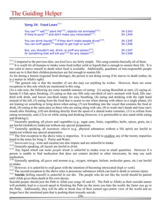 The Guiding Helper
            Song 34: Food Laws2111

            You can2112 eat2113 plant life2114, objects not animated2115:                     34:1343
            If they're pure2116 and don't make you intoxicated2117.                           34:1344

            You can drink liquids2118 if they don't make people drunk2119.                    34:1345
            You can sniff gases2120 except to get high or sunk2121.                           34:1346

            But, you shouldn't eat, drink, or sniff any poison2122,                           34:1347
            Or something that will kill you2123 for any reason2124.                           34:1348

2111
     Compared to the previous dins, our food laws are fairly simple. This song contains basically all of them.
2112
     It is wajib for all humans to intake some food (either solid or liquid) that is enough to sustain their life. It is
not valid to starve oneself to death when food is available. Additionally, guardians of non-responsible people
must see to it that their children/protectees are fed enough to sustain life.
As for during a famine (regional food shortage), the person is not doing wrong if he starves to death (rather, he
is a martyr in Allah's sight).
2113
     The general rule is that the member of our din may eat anything he wishes. However, there are some
exceptions to this rule which are mentioned in this song.
[As a side note, the following are some mandub manners of eating: (1) saying Bismillah at start, (2) saying al-
hamdu li l-llah upon finishing, (3) eating so that one fills only one-third of one's stomach with food, fills one-
third with drink, and leaves one-third empty for easy breathing, (4) eating and drinking with the right hand
instead of the left, (5) eating from the food that is nearer to one when sharing with others in a single platter, (6)
not leaning on something or lying down when eating, (7) not breathing into the vessel that contains the food or
drink, (8) eating at the same pace as those who are eating along with one, (9) to wash one's hands and rinse one's
mouth after finishing, (10) not drinking directly from the spout of a shared water container, (11) to refrain from
eating ravenously, and (12) to sit while eating and drinking (however, it is permissible to also stand while eating
and drinking).]
2114
     Generally speaking, all plants and vegetables (e.g., sugar cane, fruits, vegetables, herbs, spices, grain, etc.)
are lawful (mubah) to intake/eat without any special preparation.
2115
      Generally speaking, all inanimate objects (e.g., physical substances without a life spirit) are lawful to
intake/eat without any special preparation.
2116
     The first exception to the above rules is impurities. It is not lawful to swallow any of the twenty impurities
listed in the notes for Song 5: Purity and Water.
2117
     Intoxicants (e.g., wine and cocaine) are also impure and are unlawful to intake.
2118
     Generally speaking, all liquids are lawful to drink.
2119
     Any liquid which can make people drunk is unlawful to intake even in small quantities. However if a
person is unable to find medication that does not contain alcohol or other intoxicants, he may use such
medication.
2120
     Generally speaking, all gases and aromas (e.g., oxygen, nitrogen, helium, molecular gases, etc.) are lawful
to intake.
2121
     However, it is unlawful to sniff gases with the intention of becoming intoxicated (high or sunk).
2122
     The second exception to the above rules is poisonous substances which can lead to death or serious injury.
2123
     Suicide (killing oneself) is unlawful in our din. The people who do not like the world should be patient
until Allah gives them death at His own decree.
Suicidal people should join the Path to Allah (see songs 42 and 43: The Path to Allah) as their suicidal nature
will probably lead to a record speed in finishing the Path (as the more you hate the world, the faster you go in
the Path). Additionally, they will be able to break free of their current ego-centric view of the world and no
longer have the emotional pain that is pushing them towards suicide.
                                                          236
 