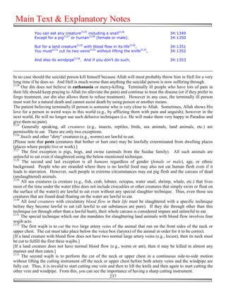 Main Text & Explanatory Notes
            You can eat any creature2125 including a snail2126                               34:1349
            Except for a pig2127 or human2128 (female or male).                              34:1350

            But for a land creature2129 with blood flow in its life2130,                     34:1351
            You must2131 cut its two veins2132 without lifting the knife2133,                34:1352

            And also its windpipe2134. And if you don't do such,                             34:1353



In no case should the suicidal person kill himself because Allah will most probably throw him in Hell for a very
long time if he does so. And Hell is much worse than anything the suicidal person is now suffering through.
2124
     Our din does not believe in euthanasia or mercy-killing. Terminally ill people who have lots of pain in
their life should keep praying to Allah (to alleviate the pain) and continue to treat the disease (or if they prefer to
forgo treatment, our din also allows them to refuse treatment). However in any case, the terminally ill person
must wait for a natural death and cannot assist death by using poison or another means.
The patient believing terminally ill person is someone who is very close to Allah. Sometimes, Allah shows His
love for a person in weird ways in this world (e.g., by afflicting them with pain and anguish); however in the
next world, He will no longer use such delusive techniques (i.e. He will make them very happy in Paradise and
give them no pain).
2125
      Generally speaking, all creatures (e.g., insects, reptiles, birds, sea animals, land animals, etc.) are
permissible to eat. There are only two exceptions.
2126
     Snails and other "dirty" creatures (e.g., worms) are lawful to eat.
[Please note that pests (creatures that bother or hurt one) may be lawfully exterminated from dwelling places
(places where people live or work).]
2127
     The first exception is pigs, hogs, and swine (animals from the Suidae family). All such animals are
unlawful to eat even if slaughtered using the below-mentioned technique.
2128
      The second and last exception is all humans regardless of gender (female or male), age, or ethnic
background. People who are stranded where there is no lawful food may also not eat human flesh even if it
leads to starvation. However, such people in extreme circumstances may eat pig flesh and the carcass of dead
(unslaughtered) animals.
2129
     All sea creatures (a creature (e.g., fish, crab, lobster, octopus, water snail, shrimp, whale, etc.) that lives
most of the time under the water (this does not include crocodiles or other creatures that simply swim or float on
the surface of the water)) are lawful to eat even without any special slaughter technique. Thus, even those sea
creatures that are found dead floating on the water are lawful to eat.
2130
     All land creatures with circulatory blood flow in their life must be slaughtered with a specific technique
before they become lawful to eat (all lawful to eat substances are pure). If they die through other than this
technique (or through other than a lawful hunt), their whole carcass is considered impure and unlawful to eat.
2131
     The special technique which our din mandates for slaughtering land animals with blood flow involves four
wajib acts.
2132
     The first wajib is to cut the two large artery veins of the animal that run on the front sides of the neck or
upper chest. The cut must take place below the voice box (larynx) of the animal in order for it to be correct.
[If a land creature with blood flow does not have two normal large artery veins (e.g., locust), then its neck must
be cut to fulfill the first three wajibs.]
[If a land creature does not have normal blood flow (e.g., worm or ant), then it may be killed in almost any
manner and then eaten.]
2133
     The second wajib is to perform the cut of the neck or upper chest in a continuous side-to-side motion
without lifting the cutting instrument off the neck or upper chest before both artery veins and the windpipe are
fully cut. Thus, it is invalid to start cutting one vein and then to lift the knife and then again to start cutting the
other vein and windpipe. From this, you can see the importance of having a sharp cutting instrument.
                                                          237
 
