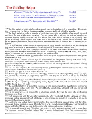 The Guiding Helper
            With intent2135 in its life2136, the creature you can't munch2137.              34:1354

            Yes2138. Some animals are disliked2139 like dogs2140 and mules2141.             34:1355
            But, you can2142 eat them following the above rules2143.                        34:1356

            Follow the sunnahs2144: Start cutting with "Bismilllah"2145.                    34:1357



2134
     The third wajib is to cut the windpipe of the animal from the front of the neck or upper chest. [Please note
that it is not necessary to also cut the esophagus (food passageway) which is behind the windpipe.]
2135
     The fourth wajib is to make an intention to cut the two artery veins and windpipe of the animal; one need
not intend that this is being done for Allah. Thus, the person who is wielding the knife or operating the
automatic machine (built to fulfill the first three wajibs) must make such an intention in the beginning. The
person performing a hand slaughter must make such an intention with each animal that he slaughters. The
person operating an automatic slaughtering machine need only make such an intention when first turning on the
machine.
2136
     It is a precondition that the animal being slaughtered is living (displays some signs of life, such as eyelid
movement or breathing). It is not valid to perform a slaughter on an animal that is already dead.
2137
     Animals that die in other than a slaughter conforming to the above guidelines (or a lawful hunt conforming
to the guidelines below) are unlawful (haram) to eat. Additionally, the entire carcass (bones, flesh, veins,
organs, bodily fluids, etc.) of such animals is impure and unlawful to eat.
Additionally, it is not lawful to eat live animals with blood flow (even though all living animals are pure; please
refer to footnote 301).
Please note that all animals (besides pigs and humans) that are slaughtered correctly with these above-
mentioned four wajibs are permissible to eat and the animal's entire carcass is pure.
[Please also note that if the dead body of the creature is lawful to eat, one may either eat it raw (without cooking
it) or eat it after cooking.]
2138
     Yes. We have simplified the laws for eating animals by declaring that all animals are o.k. to eat. Some
animals are not mubah to eat but are makruh (disliked).
2139
     There are two types of animals that are disliked to eat.
2140
     The first type of animal that is disliked to eat is a land mammal which is from a predatory family (e.g., tiger,
lion, cheetah, dog, cat, etc.). As for predatory reptiles and birds, they are not disliked to eat (but are mubah to
eat).
[As for keeping a dog (an animal from the Canis familiaris family) in one's residence, it is mubah if one has a
need for the dog (e.g., guard-dog, seeing-eye dog, hunting dog, etc.) and is disliked if one does not have any real
need for the dog (e.g., a pet dog).]
2141
     The second and last type of animal that is disliked to eat is a domesticated four-legged animal with hooves
(e.g., horse, pony, donkey, mule, etc.). As for wild hoofed-animals (e.g., zebra and wild ass), they are not
disliked to eat but are mubah.
2142
     It is not unlawful (i.e. it is permissible) to eat disliked animals. However, the person who avoids eating
them gains good deeds.
2143
      Such animals may only be eaten after performing the above-mentioned slaughter technique (or below-
mentioned hunting technique); if such a technique is not performed, the animal will be unlawful to eat and its
carcass will be considered impure.
2144
     People who only confine themselves to the above four wajibs of animal slaughter along with the below-
mentioned stressed sunnah (i.e. saying "Bismillah") will have a correct and accepted (we pray) sacrifice and the
animal will be lawful to eat and pure. Following the other less-stressed sunnahs is optional.
2145
     It is a stressed sunnah to utter "Bismillah" right before (or while) cutting the animal's neck or upper chest.
The person may also say "Bismillah, Allahu Akbar" or another similar phrase. Now if the person omits this
                                                            238
 