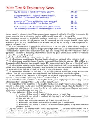 Main Text & Explanatory Notes
            Lay the creature on its left side2146 facing qiblah2147.                          34:1358

            Sharpen the blade2148. Be gentle with the animal2149.                             34:1359
            Don't skin it 'till its life has gone away in full2150.                           34:1360

            A sane person2151 must wield the instrument employed.                             34:1361
            He must not worship an idol2152 nor the God void2153.                             34:1362

            Next are some laws for those that hunt2154 wild2155 animals.                      34:1363
            The hunter says "Bismillah"2156 when the trigger2157 he pulls                     34:1364


stressed sunnah by mistake or out of forgetfulness, then the slaughter is still valid. Now if the person omits this
stressed sunnah on purpose, the animal slaughter will be invalid (please refer to footnote 405).
Now if automated machine sacrifice is being employed (which makes practicing this stressed sunnah difficult
(as a human not a machine voice player must utter this statement)), then the slaughter is valid without saying
"Bismillah". [This is a stray opinion found in the Maliki school that we are narrating to make things easier for
people in this specific case.]
2146
      It is a less-stressed sunnah to gently place the creature on its left side, grab its beard (or chin), and pull its
head gently back until the skin of the neck or upper chest is tight and visible. [This will aid a smooth easy cut.]
The person should then wield the instrument with his right hand cutting across the front of the animal's neck or
upper chest. It is better to stop cutting when the knife reaches the spinal column; this is superior to continuing
to cut until the animal is decapitated).
People who are left-handed may reverse the above procedure.
2147
      It is a less-stressed sunnah to make the animal face the qiblah when on its side before cutting its throat.
2148
      It is a less-stressed sunnah to sharpen the cutting instrument (blade) before the slaughter. This will lead to a
cleaner cut in which the animal experiences less pain. This sharpening should be done out of the animal's sight.
2149
      It is a less-stressed sunnah to handle the animal gently from beginning to end (e.g., the animal should not be
stabbed with a pole or slammed on the ground). If the animal is recalcitrant, then its limbs may be tied (even so,
it is better to leave one limb free so that it can move it to relieve the pain that it feels).
2150
      It is a less-stressed sunnah to wait until most of the blood is out and the animal stops moving before starting
to skin it. Thus, we have mentioned one stressed sunnah and five less-stressed sunnahs of slaughter.
2151
      It is precondition for the correctness of the slaughter that the person employing the instrument (e.g., knife or
machine) is conscious of his surroundings and sane (refer to footnote 71).
2152
      It is precondition for the correctness of the slaughter that the person employing the instrument (e.g., knife or
automatic machine) is not a polytheist (i.e. he worships many idol gods).
2153
      It is precondition for the correctness of the slaughter that the person employing the instrument (e.g., knife or
machine) is not an atheist (i.e. he denies (voids) the existence of a Supreme Being). Thus, the slaughter of Jews
and Christians is valid if carried out with the four above wajibs and one stressed sunnah (they may also mention
Allah's name in another language (e.g., Yahova)).
2154
      The ruling for hunting wild land animals follows:
                   a) Hunting wild land animals is wajib if it is the only way to obtain food.
                   b) Hunting wild land animals is mandub if it is done to give one's family more sustenance (food,
                   clothes, floor mats, etc.).
                   c) Hunting wild land animals is mubah if it is done to gain a livelihood.
                   d) Hunting wild land animals is makruh if it is done for sport or entertainment.
                   e) Hunting wild land animals is haram if it is done without any purpose except to kill and cause
                   pain to the animal.
2155
      Only wild untamed (and undomesticated) animals may be hunted. As for domesticated animals such as
cows, chickens, horses, mules, sheep, etc., they may only be slaughtered as described above. The hunting of
domesticated or tame animals (that can easily be slaughtered) is invalid.
                                                           239
 