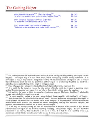 The Guiding Helper
            After choosing the animal2158. Then, he follows2159                               34:1365
            To where the weapon went as the creature's blood flows2160.                       34:1366

            If it's still alive, he does what2161 we said before                              34:1367
            To make the animal lawful to eat and pure.                                        34:1368

            If it's already dead, then he has to make sure                                    34:1369
            That what he did send was what made its life no more2162.                         34:1370




2156
     It is a stressed sunnah for the hunter to say "Bismillah" when sending/throwing/shooting his weapon towards
the prey. This weapon may be a rock, spear, arrow, bullet, hunting dog, or other hunting instrument. If an
arrow/spear is used, it may contain a tranquilizer/sedative but may not contain a lethal poison (this is because
the hunted animal must die from the penetration of the weapon (or a following slaughter) and not from a
secondary cause, such as falling from a height or being poisoned).
2157
     Most rifles/guns have a trigger/switch that has to pulled/pressed on for the weapon to fire.
2158
      It is wajib for the hunter to choose the wild animal which he wants the weapon to penetrate before
sending/throwing/shooting his weapon. It is not valid to shoot blindly without seeing the prey first.
2159
     It is wajib for the hunter to follow his prey after releasing the weapon. The hunter should verify whether his
weapon successfully hit the target/prey or not.
2160
     The hunter should try his best to reach the creature before it dies (if possible) while its blood is still flowing.
2161
     If the hunter finds the animal still alive (even if barely), he must perform the slaughter procedure (with its
four wajibs) on his prey to make the animal lawful to eat and pure. If he does not do this after reaching the
injured animal while it is still alive and then the animal subsequently dies (by itself without a slaughter), the
animal is considered unlawful to eat and its entire carcass is impure.
2162
      If the prey has already died by the time the hunter reaches it, he must make sure that it died due the
penetration of his weapon and not due to a secondary cause (e.g., falling from a height). If it died due to the
penetration of his weapon, then it is lawful to eat and it is pure. If it died due to a secondary cause (e.g.,
drowning in water), then the animal is unlawful to eat and its entire carcass is impure.
                                                           240
 
