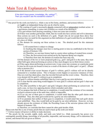 Main Text & Explanatory Notes
            If He didn't have power, knowledge, life, volition153,                           2:67
            Then you wouldn't see His wonderful creation154.                                 2:68


152
    One proof for the sixth core belief (i.e. Allah is one in His Entity, attributes, and actions) follows:
                a) A god is an independent being who can do what he wants.
                b) The wanting of a god is necessarily directly connected with an independent resultant action. If
                a god desires something, it comes into existence as a result of his desiring it.
                c) If a god refrains from desiring something, it does not come into existence.
                d) If there were another god besides Allah, then he would also have actions and will to determine
                these actions (as such is the definition of a god). People who do not accept these above four
                premises have no need for this argument (as their definition of a god would then be our definition
                of a slave of Allah).
                e) The domain for carrying out these actions is one. The detailed proof for this statement
                follows:
                          i) All created form is subject to change.
                          ii) Anything that changes must have a starting point in time (as established in the first (e)
                          section of footnote 138).
                          iii) Therefore, we can trace history back to a point where nothing of created form existed.
                          iv) Thus, the first action/event carried out by the Supreme Being was singular.
                          v) Therefore from start, the domain of creation has been only one.
                f) If the domain of the two or more proposed gods (e.g., god-1 and god-2) is the same, they must
                either both agree about performing an action or they must disagree (as no third choice exists).
                g) If they agree about performing an action/event, it may come into existence at a particular point
                in time (as all events are bound in time) as a result of the desire of either god-1 or god-2. (Please
                refer to premise (b).)
                h) If the desired event occurs because of god-1's volition, god-2's volition will not be directly
                connected to a resultant action. This is because events happen at successive instances of time.
                Once an event has taken place, time has traveled forward and the event is done. Therefore, there
                is no domain left for god-2's volition to go to completion.
                i) If god-2's volition remains unfulfilled, then he is not a god by our strict definition.
                j) It is clear that the same thing would happen if it were god-2's volition and not god-1's that went
                to completion.
                k) The other possibility is that god-1 and god-2 disagree about performing an action/event. In
                such a case, we have two opposing desires which contradict each other.
                l) If we propose that both of them go to completion, it would entail the existence of two mutually
                exclusive actions/events at the same time, which is impossible.
                m) If we say one of them goes to completion, it would entail that the other god's desire went
                unfulfilled. Thus, this other god would not be a god by our strict definition.
                n) If we postulate that neither of them goes to completion, it would entail that each god's desire
                went unfulfilled. Thus, they would both not be gods by our strict definition. However, we have
                already proven the existence of Allah, the Preceding Cause of the universe (please refer to the
                bottom of footnote 138).
                o) Therefore, we conclude that there cannot be other gods besides Allah.
Please note that this is one of many proofs that are used to back up the sixth core belief.
153
    Volition means will power or ability to make decisions.
154
    The proofs for the seventh, eighth, ninth, and tenth core belief (i.e. Allah necessarily has power over
contingently possible things, knowledge of all possible, impossible, and necessary things, will to determine His
actions, and eternal life) are given as follows:
                                                             17
 