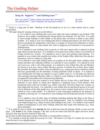 The Guiding Helper
            Song 36: Hygiene2173 and Clothing Laws2174

            Men, you must2175 keep a beard, but don't let it too long2176.                 36:1377
            You should trim2177 your mustache, but shaving it wrong2178.                   36:1378


2173
     Purity is a large part of faith. Members of the din should try to live in a clean manner and in a pure
environment.
2174
     The legal ruling for wearing clothing in our din follows:
                 a) It is wajib to wear clothing that covers one's light and coarse nakedness (see footnote 768)
                 whenever out in public or performing the formal prayer (see footnotes 761 and 785). It is wajib
                 to wear enough clothing in cold weather so the person does not freeze to death or get serious
                 frostbite. It is wajib to wear cool clothing (the kind of clothing that protects one from the sun's
                 heat) in extremely hot temperatures when there is a danger of serious heat exhaustion or stroke.
                 It is wajib for soldiers (or other people who work in dangerous environments) to wear protective
                 clothing/armor.
                 b) It is mandub to wear clothing when in private or with one's spouse (this is superior to going
                 stark naked around the house). It is mandub to wear good clean clothes (white is even better) on
                 Fridays and the two `Id days. It is mandub to wear a loose outer garment when praying. It is
                 mandub to wear clothes that resemble the clothes of the Prophet (May Allah bless him and give
                 him peace), such as a turban or a long shirt.
                 c) It is makruh to wear tight clothing when out in public (as for thin tight elastic clothing which
                 clearly describes one's nakedness behind, it is unlawful to wear in public). It is makruh to cover
                 one's nose (e.g., with a veil) while praying. It is makruh to wear clothes that only non-Muslims
                 are known to wear (e.g., those clothes that have pictures of animate life on them, those clothes
                 that resemble the religious outfits of the non-Muslims (e.g., orange guru dress), and those clothes
                 that have questionable (on the borderline of being unlawful) words on them). It is makruh to
                 wear clothing that will make one popular or cause a public scene (i.e. it will make one stand out
                 when amongst practicing Muslims; rather, it is better to wear clothing in which one blends in (is
                 not apparently noticeable) when with practicing Muslims).
                 d) It is haram for men (not women) to wear clothes that are of pure silk or gold thread. It is
                 unlawful to wear clothes in which one's nakedness is displayed (even if from behind a thin
                 transparent layer) when out in public (e.g., bikini, mini-skirt, sleeveless blouse (for women), or
                 short underwear (for men)). It is unlawful to wear clothes that are specifically known to be worn
                 only by Muslims of the other gender (e.g., for a man to wear a women's head scarf or veil or for a
                 woman to wear a male turban). It is unlawful to wear extravagant clothing for the purposes of
                 self-pride or showing off. It is unlawful to wear clothing with lewd/obscene pictures or words on
                 them.
                 e) It is mubah to wear all other types of clothing (including clothing that drags on the floor or
                 stretches beyond one's ankles (even for males during prayer)). Thus, it is mubah to wear clothing
                 with simple designs (e.g., stripes on them) and clothing of any color. It is mubah to wear modest
                 modern (contemporary in your time) clothing which has been made with machines (e.g., loose
                 shirts and pants).
2175
     It is wajib for men to refrain from shaving the hair on their jaw bone (by passing a blade or razor over the
skin). [The beard in the Arabic language is the hair on the two bones that hold the upper and lower teeth.]
However, they may trim this chin hair if they wish.
[As for hair on other body parts (outside of the head), it is permissible to remove.]
2176
     It is mandub to keep the beard from getting too long. The beard is too long if it reaches the lower chest
when the man is in an upright posture.
                                                           242
 