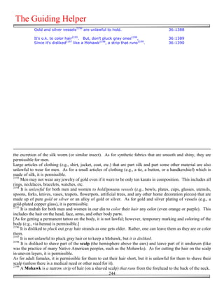 The Guiding Helper
            Gold and silver vessels2194 are unlawful to hold.                               36:1388

            It's o.k. to color hair2195. But, don't pluck gray ones2196,                    36:1389
            Since it's disliked2197 like a Mohawk2198, a strip that runs2199.               36:1390




the excretion of the silk worm (or similar insect). As for synthetic fabrics that are smooth and shiny, they are
permissible for men.
Large articles of clothing (e.g., shirt, jacket, coat, etc.) that are part silk and part some other material are also
unlawful to wear for men. As for a small articles of clothing (e.g., a tie, a button, or a handkerchief) which is
made of silk, it is permissible.
2193
     Men may not wear any jewelry of gold even if it were to be only ten karats in composition. This includes all
rings, necklaces, bracelets, watches, etc.
2194
     It is unlawful for both men and women to hold/possess vessels (e.g., bowls, plates, cups, glasses, utensils,
spoons, forks, knives, vases, teapots, flowerpots, artificial trees, and any other home decoration pieces) that are
made up of pure gold or silver or an alloy of gold or silver. As for gold and silver plating of vessels (e.g., a
gold-plated copper glass), it is permissible.
2195
     It is mubah for both men and women in our din to color their hair any color (even orange or purple). This
includes the hair on the head, face, arms, and other body parts.
[As for getting a permanent tattoo on the body, it is not lawful; however, temporary marking and coloring of the
body (e.g., via henna) is permissible.]
2196
     It is disliked to pluck out gray hair strands as one gets older. Rather, one can leave them as they are or color
them.
2197
     It is not unlawful to pluck gray hair or to keep a Mohawk, but it is disliked.
2198
     It is disliked to shave part of the scalp (the hemisphere above the ears) and leave part of it unshaven (like
was the practice of many Native American peoples, such as the Mohawks). As for cutting the hair on the scalp
in uneven layers, it is permissible.
As for adult females, it is permissible for them to cut their hair short, but it is unlawful for them to shave their
scalp (unless there is a medical need or other need for it).
2199
     A Mohawk is a narrow strip of hair (on a shaved scalp) that runs from the forehead to the back of the neck.
                                                          244
 