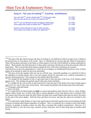 Main Text & Explanatory Notes
            Song 37: The Laws of Looking2200, Touching, and Relations

            You can look2201 at her whole body2202 if she's your wife.                       37:1391
            She can see all of him if she's his wife for life2203.                           37:1392

            You2204 are not allowed to look at strange naked men                             37:1393
            From above the knees to below the2205 abdomen2206.                               37:1394

            Women aren't allowed to look at other women                                      37:1395
            From above the knees to below the abdomen2207.                                   37:1396




2200
     This part of the din which concerns the laws of looking is very difficult to follow (except if one is blind) at
the present time in most places in the world. Thus, we should just try our best and ask Allah for forgiveness.
There will be places and times in the future in which aspects of our din will be difficult or almost impossible to
follow. Those people who find themselves in these places and times should just try their best and ask Allah for
forgiveness. This is much better than trying to change the laws of the din or justifying one's actions.
And whenever we have the opportunity (i.e. when we are in charge), we should push forward our views on these
matters in an attempt to make our din more practicable.
2201
     The laws of our din regulate what one can see with the eyes. Generally speaking, it is unlawful to look at
the nakedness of another person who is not one's spouse except for necessities (e.g., medical examination or
saving a drowning person). This song gives more details about this matter.
2202
     It is mubah for the husband to look at and touch (feel or lick) any part of the body of his female marital
spouse (wife). This includes the genitals and all other parts (front and back).
2203
     It is mubah for the wife to look at and touch (feel or lick) any part of the body of her male marital spouse
(since she's his wife for life at the current time). This includes the genitals and all other parts (front and back).
2204
     All people, male and female
2205
     Below the belly
2206
     It is unlawful for all adult people (an adult is a person past puberty) other than the wife (i.e. sister, brother,
mother, father, friend, etc.) to look at the light or coarse nakedness of the man (please refer to footnote 768).
This region starts from just under the belly (where the pubic hair usually begins) and ends just above the knees
(at the end of the lower thighs). Both the front and back (of course, and also the sides) are included in this
region.
2207
     It is unlawful for adult females to look at the region between the belly and the knees (not including the belly
or knees) of another adult female (regardless of religion). Thus, it is unlawful for a woman to look at the thighs,
buttocks, or genitals of another woman (in other than a necessity like medical examination). However, it is
lawful for them to view the lower legs, stomach, breasts, head hair, and all other body parts of another adult
female.
                                                           245
 