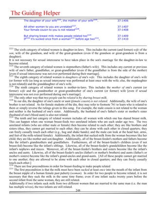 The Guiding Helper
            The daughter of your wife2225, the mother of your wife2226.                    37:1406

            All other women to you are unrelated2227.                                      37:1407
            Your female cousin to you is not related2228.                                  37:1408

            But sharing breast milk makes people related too2229                           37:1409
            If2230 it's sucked once from a woman2231 before age two2232,                   37:1410


2223
     The sixth category of related women is daughter-in-laws. This includes the current (and former) wife of the
son, wife of the grandson, and wife of the great-grandson (even if the grandson or great-grandson is from a
daughter).
It is not necessary for sexual intercourse to have taken place in the son's marriage for the daughter-in-law to
become related.
2224
     The seventh category of related women is stepmothers (father's wife). This includes any current or previous
wife of one's father, grandfather, or great-grandfather (even if the grandfather is from the side of the mother)
[even if sexual intercourse was not ever performed during their marriage].
2225
     The eighth category of related women is daughters of one's wife. This includes the daughter of one's wife
(or former wife (as long as sexual intercourse was performed at least once with the wife; else, the stepdaughter
is not related)) and the granddaughter of one's wife.
2226
      The ninth category of related women is mother-in-laws. This includes the mother of one's current (or
former) wife and the grandmother or great-grandmother of one's current (or former) wife [even if sexual
intercourse was not ever performed during one's marriage].
2227
     The only other way that two people can be related is by sharing breast milk.
2228
     In our din, the daughter of one's uncle or aunt (female cousin) is not related. Additionally, the wife of one's
brother is not related. As for female students of the din, they may refer to footnote 761 to learn who is related to
them or simply reverse the rulings given in this song. For example, the male cousin is not related to the woman
and neither is the husband of one's sister. Additionally, the husband of one's father's sister or mother's sister
(husband of one's blood aunt) is also not related.
2229
     The tenth and last category of related women includes all women with which one has shared breast milk.
This can happen when one woman breast-feeds two unrelated infants who are each under age two. The two
unrelated infants (who are either male or female) then become related to each other; they are like brothers and
sisters (thus, they cannot get married to each other; they can be alone with each other in closed quarters; they
can freely casually touch each other (e.g., hug and shake hands); and the male can look at the head hair, arms,
and feet of the milk-related female). Additionally, the infant that sucked milk from the woman becomes like her
child; they are like mother and son/daughter. Additionally, all of the breast-feeder's mothers and fathers become
like the infant's grandmothers and grandfathers. Furthermore, all of the breast-feeder's children (even if not
breast-fed) become like the infant's siblings. Likewise, all of the breast-feeder's grandchildren become like the
infant's nephews and nieces. Moreover, all of the breast-feeder's brothers and sisters become like the infant's
uncles and aunts. Likewise, all of the breast-feeder's uncles (father's or mother's brothers) and aunts (father's or
mother's sisters) become like the infant's grand-uncles and grand-aunts. [All of these people cannot get married
to one another; they are allowed to be alone with each other in closed quarters; and they can freely casually
touch each other.]
2230
     There are four preconditions in order for breast-feeding to make people related
2231
     The first precondition is that the milk must have been sucked at least once into the mouth of the infant from
the breast nipple of a human female past puberty (woman). In order for two people to become related, it is not
necessary that they suck the milk in the same time frame; even if one infant sucks twenty years before the
second infant from the same woman, they are still related.
Additionally if two infants suck milk from two different women that are married to the same man (i.e. the man
has multiple wives), the two infants are still related.
                                                         248
 
