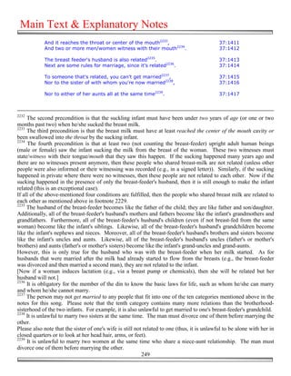 Main Text & Explanatory Notes
            And it reaches the throat or center of the mouth2233,                             37:1411
            And two or more men/women witness with their mouth2234.                           37:1412

            The breast feeder's husband is also related2235.                                  37:1413
            Next are some rules for marriage, since it's related2236.                         37:1414

            To someone that's related, you can't get married2237,                             37:1415
            Nor to the sister of with whom you're now married2238,                            37:1416

            Nor to either of her aunts all at the same time2239.                              37:1417



2232
     The second precondition is that the suckling infant must have been under two years of age (or one or two
months past two) when he/she sucked the breast milk.
2233
     The third precondition is that the breast milk must have at least reached the center of the mouth cavity or
been swallowed into the throat by the sucking infant.
2234
     The fourth precondition is that at least two (not counting the breast-feeder) upright adult human beings
(male or female) saw the infant sucking the milk from the breast of the woman. These two witnesses must
state/witness with their tongue/mouth that they saw this happen. If the sucking happened many years ago and
there are no witnesses present anymore, then these people who shared breast-milk are not related (unless other
people were also informed or their witnessing was recorded (e.g., in a signed letter)). Similarly, if the sucking
happened in private where there were no witnesses, then these people are not related to each other. Now if the
sucking happened in the presence of only the breast-feeder's husband, then it is still enough to make the infant
related (this is an exceptional case).
If all of the above-mentioned four conditions are fulfilled, then the people who shared breast milk are related to
each other as mentioned above in footnote 2229.
2235
     The husband of the breast-feeder becomes like the father of the child; they are like father and son/daughter.
Additionally, all of the breast-feeder's husband's mothers and fathers become like the infant's grandmothers and
grandfathers. Furthermore, all of the breast-feeder's husband's children (even if not breast-fed from the same
woman) become like the infant's siblings. Likewise, all of the breast-feeder's husband's grandchildren become
like the infant's nephews and nieces. Moreover, all of the breast-feeder's husband's brothers and sisters become
like the infant's uncles and aunts. Likewise, all of the breast-feeder's husband's uncles (father's or mother's
brothers) and aunts (father's or mother's sisters) become like the infant's grand-uncles and grand-aunts.
However, this is only true for the husband who was with the breast-feeder when her milk started. As for
husbands that were married after the milk had already started to flow from the breasts (e.g., the breast-feeder
was divorced and then married a second man), they are not related to the infant.
[Now if a woman induces lactation (e.g., via a breast pump or chemicals), then she will be related but her
husband will not.]
2236
     It is obligatory for the member of the din to know the basic laws for life, such as whom he/she can marry
and whom he/she cannot marry.
2237
     The person may not get married to any people that fit into one of the ten categories mentioned above in the
notes for this song. Please note that the tenth category contains many more relations than the brotherhood-
sisterhood of the two infants. For example, it is also unlawful to get married to one's breast-feeder's grandchild.
2238
     It is unlawful to marry two sisters at the same time. The man must divorce one of them before marrying the
other.
Please also note that the sister of one's wife is still not related to one (thus, it is unlawful to be alone with her in
closed quarters or to look at her head hair, arms, or feet).
2239
     It is unlawful to marry two women at the same time who share a niece-aunt relationship. The man must
divorce one of them before marrying the other.
                                                           249
 