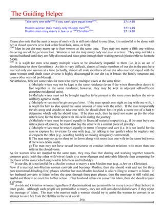 The Guiding Helper
            Take only one wife2240 if you can't give equal time2241.                          37:1418

            Muslim women may marry only Muslim men2242.                                       37:1419
            Muslim men may marry a Jew or a 2243Christian2244.                                37:1420


Please also note that the aunt or niece of one's wife is still not related to one (thus, it is unlawful to be alone with
her in closed quarters or to look at her head hair, arms, or feet).
2240
     Men in our din may marry up to four women at the same time. They may not marry a fifth one without
divorcing one of the previous four. Women in our din may marry only one man at a time. They may not take a
second husband until they are fully divorced and have gone through their waiting period (please refer to footnote
2400).
2241
      It is wajib for men who marry multiple wives to be absolutely impartial to them (i.e. it is an act of
disobedience to show favoritism). As this is very difficult, almost all male members of our din in the past have
married only one woman at a time (actually, almost all male members of our din who married stayed with the
same woman until death since divorce is highly discouraged in our din (as it breaks the family structure and
causes other societal problems)).
Nevertheless, here are some rules for men who marry multiple wives at the same time:
                 a) Multiple wives may not be kept in the same residence (even if the wives themselves desire to
                 live together in the same residence; however, they may be kept in adjacent self-sufficient
                 complete residential units).
                 b) Multiple wives must not be brought together to be present in the same room (unless the wives
                 willfully agree to meet).
                 c) Multiple wives must be given equal time. If the man spends one night or day with one wife, it
                 is wajib for him to also spend the same amount of time with the other. If the man temporarily
                 travels away and decides to take one wife, he should draw lots (or pick a name out of a hat) to
                 determine which wife he should take. If he does such, then he need not make up (to the other
                 wife/wives) for the time spent with this wife during the journey.
                 d) Multiple wives must be treated equally in financial/material respects (e.g., if the man buys one
                 wife a piece of jewelry, he must also buy the other wife a similar piece of jewelry).
                 e) Multiple wives must be treated equally in terms of respect and care (i.e. it is not lawful for the
                 man to express his love/care for one wife (e.g., by talking to her gently) while he neglects and
                 disrespects the other (e.g., scolding harshly or making derogatory comments)).
                 f) The man may not go to sleep or lie down along with more than one wife in the same bed (even
                 if the wives desire such).
                 g) The man may not have sexual intercourse or conduct intimate relations with more than one
                 wife in the closed room.
As for women who are married to the same man, they may find that sharing and working together towards
common goals (with the other wife/wives) leads to a more pleasant and enjoyable lifestyle than competing for
the favor of the man (which may lead to bitterness and turbidity).
2242
     In our din, it is not lawful for a Muslim woman to marry a non-Muslim man (e.g., a Jew or a Christian).
Now if a married non-Muslim woman converts and becomes Muslim, then she should wait and see for three
pure (menstrual-bleeding-free) phases whether her non-Muslim husband is also willing to convert to Islam. If
her husband converts to Islam before she goes through three pure phases, then the marriage is still valid and
lawful and there is no need for further action. If her husband refuses to convert to Islam, then she should request
a divorce.
2243
     Jewish and Christian women (regardless of denomination) are permissible to marry (even if they believe in
three gods). Although such people are permissible to marry, they are still considered disbelievers if they reject
the message of Islam. The man who marries such a woman should try to assist the woman to convert in an
attempt to save her from the Hellfire in the next world.
                                                          250
 