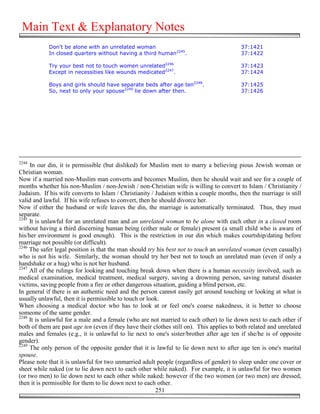 Main Text & Explanatory Notes
            Don't be alone with an unrelated woman                                         37:1421
            In closed quarters without having a third human2245.                           37:1422

            Try your best not to touch women unrelated2246                                 37:1423
            Except in necessities like wounds medicated2247.                               37:1424

            Boys and girls should have separate beds after age ten2248.                    37:1425
            So, next to only your spouse2249 lie down after then.                          37:1426




2244
     In our din, it is permissible (but disliked) for Muslim men to marry a believing pious Jewish woman or
Christian woman.
Now if a married non-Muslim man converts and becomes Muslim, then he should wait and see for a couple of
months whether his non-Muslim / non-Jewish / non-Christian wife is willing to convert to Islam / Christianity /
Judaism. If his wife converts to Islam / Christianity / Judaism within a couple months, then the marriage is still
valid and lawful. If his wife refuses to convert, then he should divorce her.
Now if either the husband or wife leaves the din, the marriage is automatically terminated. Thus, they must
separate.
2245
     It is unlawful for an unrelated man and an unrelated woman to be alone with each other in a closed room
without having a third discerning human being (either male or female) present (a small child who is aware of
his/her environment is good enough). This is the restriction in our din which makes courtship/dating before
marriage not possible (or difficult).
2246
     The safer legal position is that the man should try his best not to touch an unrelated woman (even casually)
who is not his wife. Similarly, the woman should try her best not to touch an unrelated man (even if only a
handshake or a hug) who is not her husband.
2247
     All of the rulings for looking and touching break down when there is a human necessity involved, such as
medical examination, medical treatment, medical surgery, saving a drowning person, saving natural disaster
victims, saving people from a fire or other dangerous situation, guiding a blind person, etc.
In general if there is an authentic need and the person cannot easily get around touching or looking at what is
usually unlawful, then it is permissible to touch or look.
When choosing a medical doctor who has to look at or feel one's coarse nakedness, it is better to choose
someone of the same gender.
2248
     It is unlawful for a male and a female (who are not married to each other) to lie down next to each other if
both of them are past age ten (even if they have their clothes still on). This applies to both related and unrelated
males and females (e.g., it is unlawful to lie next to one's sister/brother after age ten if she/he is of opposite
gender).
2249
     The only person of the opposite gender that it is lawful to lie down next to after age ten is one's marital
spouse.
Please note that it is unlawful for two unmarried adult people (regardless of gender) to sleep under one cover or
sheet while naked (or to lie down next to each other while naked). For example, it is unlawful for two women
(or two men) to lie down next to each other while naked; however if the two women (or two men) are dressed,
then it is permissible for them to lie down next to each other.
                                                        251
 