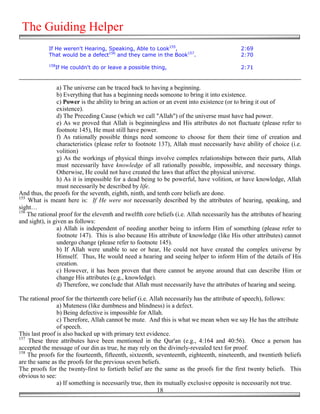 The Guiding Helper
            If He weren't Hearing, Speaking, Able to Look155,                               2:69
            That would be a defect156 and they came in the Book157.                         2:70
            158
               If He couldn't do or leave a possible thing,                                 2:71


                a) The universe can be traced back to having a beginning.
                b) Everything that has a beginning needs someone to bring it into existence.
                c) Power is the ability to bring an action or an event into existence (or to bring it out of
                existence).
                d) The Preceding Cause (which we call "Allah") of the universe must have had power.
                e) As we proved that Allah is beginningless and His attributes do not fluctuate (please refer to
                footnote 145), He must still have power.
                f) As rationally possible things need someone to choose for them their time of creation and
                characteristics (please refer to footnote 137), Allah must necessarily have ability of choice (i.e.
                volition)
                g) As the workings of physical things involve complex relationships between their parts, Allah
                must necessarily have knowledge of all rationally possible, impossible, and necessary things.
                Otherwise, He could not have created the laws that affect the physical universe.
                h) As it is impossible for a dead being to be powerful, have volition, or have knowledge, Allah
                must necessarily be described by life.
And thus, the proofs for the seventh, eighth, ninth, and tenth core beliefs are done.
155
    What is meant here is: If He were not necessarily described by the attributes of hearing, speaking, and
sight…
156
    The rational proof for the eleventh and twelfth core beliefs (i.e. Allah necessarily has the attributes of hearing
and sight), is given as follows:
                a) Allah is independent of needing another being to inform Him of something (please refer to
                footnote 147). This is also because His attribute of knowledge (like His other attributes) cannot
                undergo change (please refer to footnote 145).
                b) If Allah were unable to see or hear, He could not have created the complex universe by
                Himself. Thus, He would need a hearing and seeing helper to inform Him of the details of His
                creation.
                c) However, it has been proven that there cannot be anyone around that can describe Him or
                change His attributes (e.g., knowledge).
                d) Therefore, we conclude that Allah must necessarily have the attributes of hearing and seeing.

The rational proof for the thirteenth core belief (i.e. Allah necessarily has the attribute of speech), follows:
                a) Muteness (like dumbness and blindness) is a defect.
                b) Being defective is impossible for Allah.
                c) Therefore, Allah cannot be mute. And this is what we mean when we say He has the attribute
                of speech.
This last proof is also backed up with primary text evidence.
157
    These three attributes have been mentioned in the Qur'an (e.g., 4:164 and 40:56). Once a person has
accepted the message of our din as true, he may rely on the divinely-revealed text for proof.
158
    The proofs for the fourteenth, fifteenth, sixteenth, seventeenth, eighteenth, nineteenth, and twentieth beliefs
are the same as the proofs for the previous seven beliefs.
The proofs for the twenty-first to fortieth belief are the same as the proofs for the first twenty beliefs. This
obvious to see:
                a) If something is necessarily true, then its mutually exclusive opposite is necessarily not true.
                                                           18
 